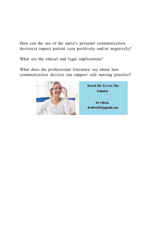 How can the use of the nurse's personal communication
device(s) impact patient care positively and/or negatively?
What are the ethical and legal implications?
What does the professional literature say about how
communication devices can support safe nursing practice?
 