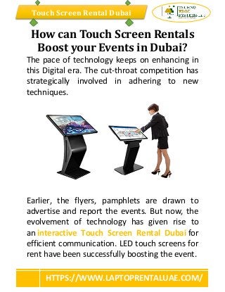 Touch Screen Rental Dubai
HTTPS://WWW.LAPTOPRENTALUAE.COM/
How can Touch Screen Rentals
Boost your Events in Dubai?
The pace of technology keeps on enhancing in
this Digital era. The cut-throat competition has
strategically involved in adhering to new
techniques.
Earlier, the flyers, pamphlets are drawn to
advertise and report the events. But now, the
evolvement of technology has given rise to
an interactive Touch Screen Rental Dubai for
efficient communication. LED touch screens for
rent have been successfully boosting the event.
 