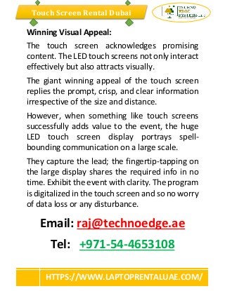 Touch Screen Rental Dubai
HTTPS://WWW.LAPTOPRENTALUAE.COM/
Winning Visual Appeal:
The touch screen acknowledges promising
content. The LED touch screens not only interact
effectively but also attracts visually.
The giant winning appeal of the touch screen
replies the prompt, crisp, and clear information
irrespective of the size and distance.
However, when something like touch screens
successfully adds value to the event, the huge
LED touch screen display portrays spell-
bounding communication on a large scale.
They capture the lead; the fingertip-tapping on
the large display shares the required info in no
time. Exhibit the event with clarity. The program
is digitalized in the touch screen and so no worry
of data loss or any disturbance.
Email: raj@technoedge.ae
Tel: +971-54-4653108
 