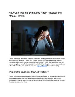 How Can Trauma Symptoms Affect Physical and
Mental Health?
Trauma is a deeply stressful or disturbing experience that triggers an individual's ability to cope
and stay normal. Whether it stems from a single event or prolonged exposure to stressors,
trauma can leave lasting effects on both the mind and body. In this blog, we'll delve into how
trauma symptoms can affect physical and mental health and explore the interconnectedness
between the two. But first, let's learn about the signs of trauma that are developing.
What are the Developing Trauma Symptoms?
Trauma and its developing symptoms can vary widely depending on the individual, the type of
trauma experienced, and other factors such as resilience, support systems, and coping
mechanisms. However, there are trauma symptoms that may affect people in various aspects.
Here are some common signs:
 
