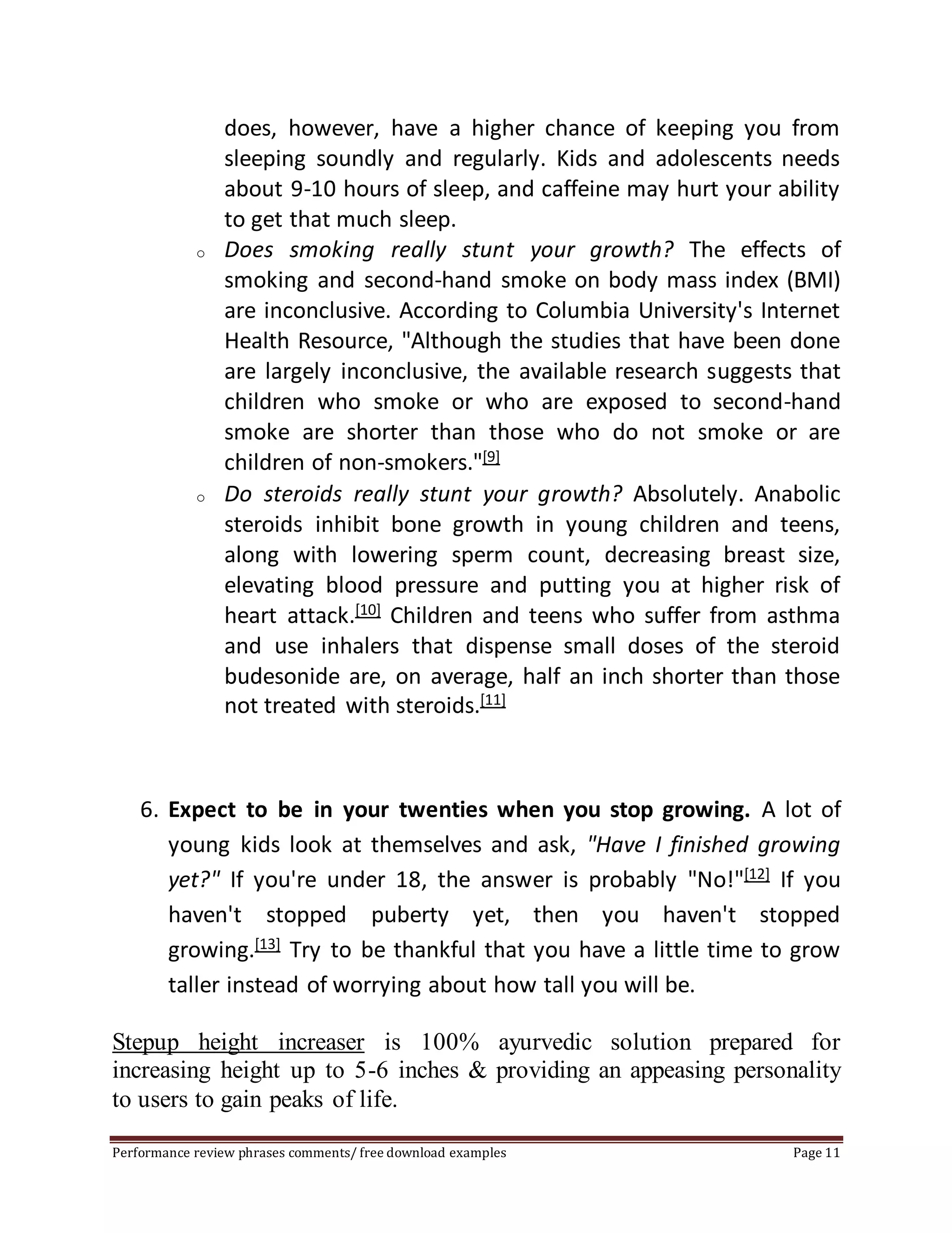 does, however, have a higher chance of keeping you from 
sleeping soundly and regularly. Kids and adolescents needs 
about 9-10 hours of sleep, and caffeine may hurt your ability 
to get that much sleep. 
o Does smoking really stunt your growth? The effects of 
smoking and second-hand smoke on body mass index (BMI) 
are inconclusive. According to Columbia University's Internet 
Health Resource, "Although the studies that have been done 
are largely inconclusive, the available research suggests that 
children who smoke or who are exposed to second-hand 
smoke are shorter than those who do not smoke or are 
children of non-smokers."[9] 
o Do steroids really stunt your growth? Absolutely. Anabolic 
steroids inhibit bone growth in young children and teens, 
along with lowering sperm count, decreasing breast size, 
elevating blood pressure and putting you at higher risk of 
heart attack.[10] Children and teens who suffer from asthma 
and use inhalers that dispense small doses of the steroid 
budesonide are, on average, half an inch shorter than those 
not treated with steroids.[11] 
6. Expect to be in your twenties when you stop growing. A lot of 
young kids look at themselves and ask, "Have I finished growing 
yet?" If you're under 18, the answer is probably "No!"[12] If you 
haven't stopped puberty yet, then you haven't stopped 
growing.[13] Try to be thankful that you have a little time to grow 
taller instead of worrying about how tall you will be. 
Stepup height increaser is 100% ayurvedic solution prepared for 
increasing height up to 5-6 inches & providing an appeasing personality 
to users to gain peaks of life. 
Performance review phrases comments/ free download examples Page 11 
 
