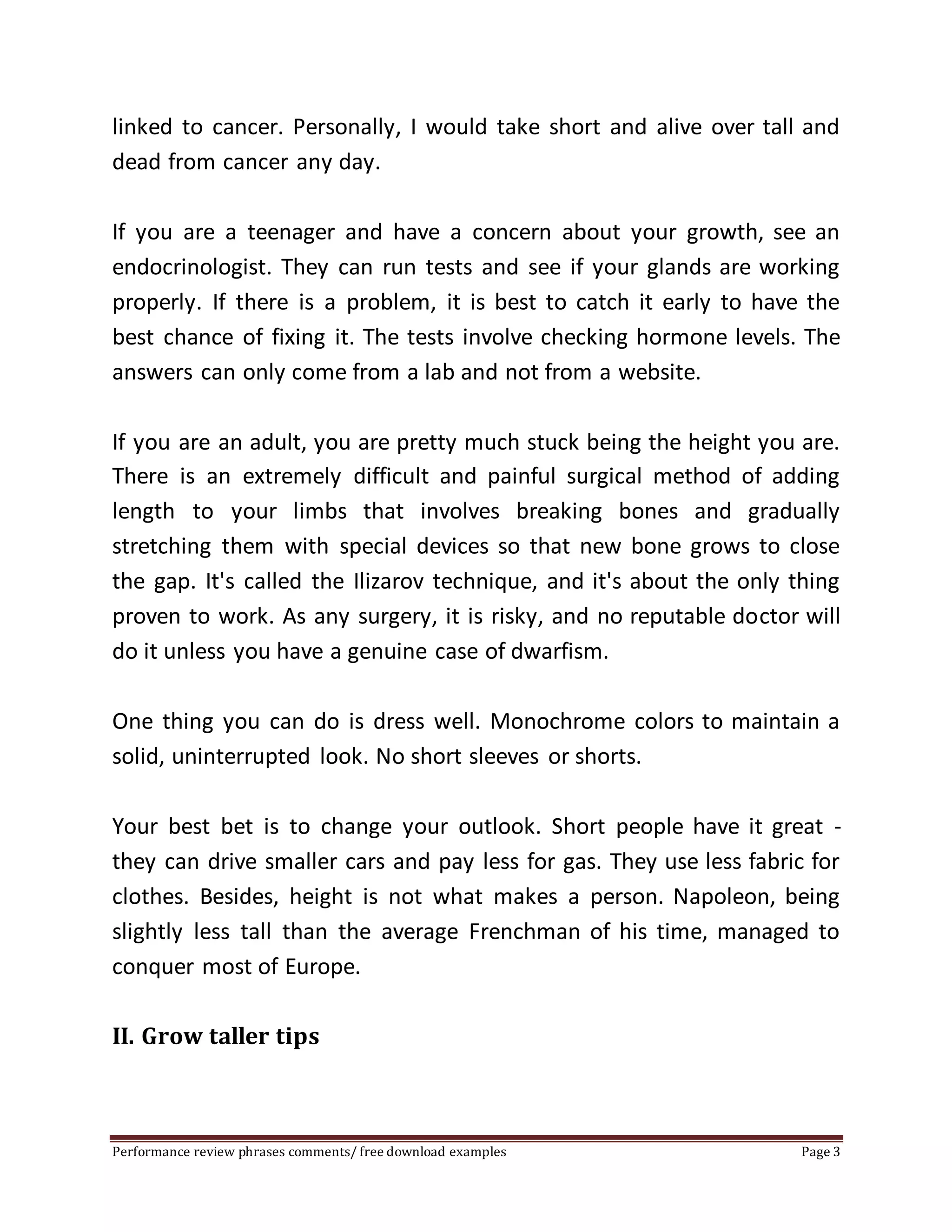 linked to cancer. Personally, I would take short and alive over tall and 
dead from cancer any day. 
If you are a teenager and have a concern about your growth, see an 
endocrinologist. They can run tests and see if your glands are working 
properly. If there is a problem, it is best to catch it early to have the 
best chance of fixing it. The tests involve checking hormone levels. The 
answers can only come from a lab and not from a website. 
If you are an adult, you are pretty much stuck being the height you are. 
There is an extremely difficult and painful surgical method of adding 
length to your limbs that involves breaking bones and gradually 
stretching them with special devices so that new bone grows to close 
the gap. It's called the Ilizarov technique, and it's about the only thing 
proven to work. As any surgery, it is risky, and no reputable doctor will 
do it unless you have a genuine case of dwarfism. 
One thing you can do is dress well. Monochrome colors to maintain a 
solid, uninterrupted look. No short sleeves or shorts. 
Your best bet is to change your outlook. Short people have it great - 
they can drive smaller cars and pay less for gas. They use less fabric for 
clothes. Besides, height is not what makes a person. Napoleon, being 
slightly less tall than the average Frenchman of his time, managed to 
conquer most of Europe. 
II. Grow taller tips 
Performance review phrases comments/ free download examples Page 3 
 