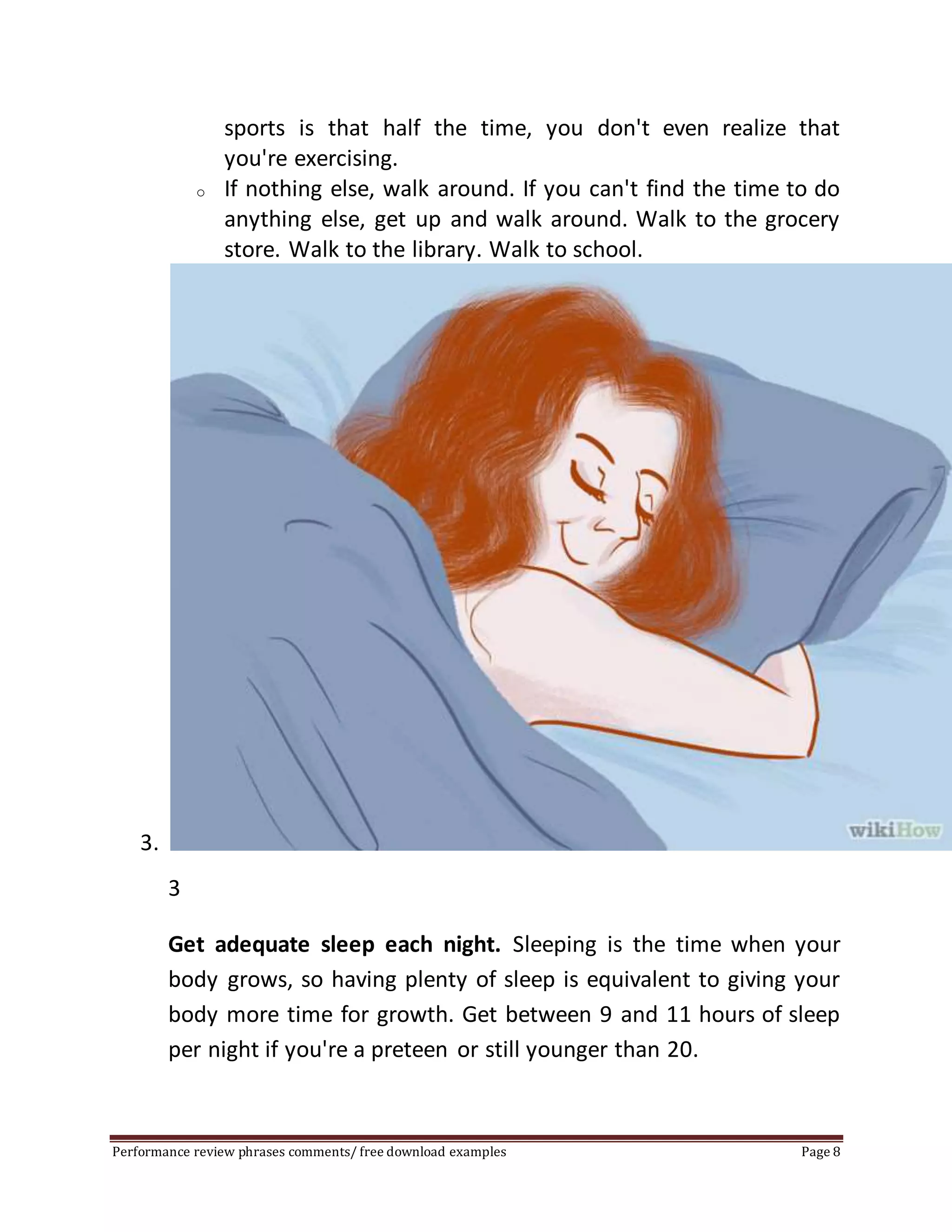 sports is that half the time, you don't even realize that 
you're exercising. 
o If nothing else, walk around. If you can't find the time to do 
anything else, get up and walk around. Walk to the grocery 
store. Walk to the library. Walk to school. 
3. 
3 
Get adequate sleep each night. Sleeping is the time when your 
body grows, so having plenty of sleep is equivalent to giving your 
body more time for growth. Get between 9 and 11 hours of sleep 
per night if you're a preteen or still younger than 20. 
Performance review phrases comments/ free download examples Page 8 
 