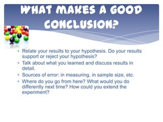What makes a good
conclusion?
Relate your results to your hypothesis. Do your results
support or reject your hypothesis?
Talk about what you learned and discuss results in
detail.
Sources of error: in measuring, in sample size, etc.
Where do you go from here? What would you do
differently next time? How could you extend the
experiment?

 