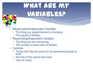 What are my
variables?
Manipulated/Independent Variable:
The thing you (experimenter) is changing
The packet of Skittles

Responding/Dependent Variable:
The thing you are measuring
The number of each color of Skittles

Controls
Things that stay the same for all experiment groups or
trials
Size the of the packet (fun-size)
Type of candy

 