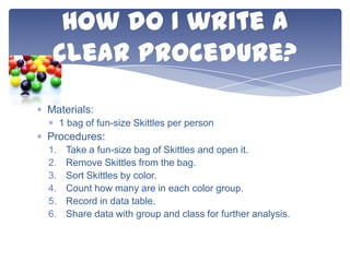 How do I write a
clear procedure?
Materials:
1 bag of fun-size Skittles per person

Procedures:
1.
2.
3.
4.
5.
6.

Take a fun-size bag of Skittles and open it.
Remove Skittles from the bag.
Sort Skittles by color.
Count how many are in each color group.
Record in data table.
Share data with group and class for further analysis.

 