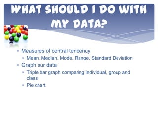 What should I do with
my data?
Measures of central tendency
Mean, Median, Mode, Range, Standard Deviation

Graph our data
Triple bar graph comparing individual, group and
class
Pie chart

 