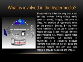 What is involved in the hypermedia?
Hypermedia is linked not only with a text
but also involves linking various media
such as sound, images, animation or
video. An example of hypermedia could
be the program Encarta. By the other
hand multimedia is the use of variety of
media because it also involves different
tools including text, images, sound, video
and animations. An example of
multimedia is a storybook because
learners must start on the first page and
continue reading and only use extra
media to provide the sound and images.
 