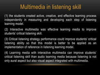 Multimedia in listening skill
(1) the students created active, creative, and effective learning process
independently in measuring and developing each step of listening
learning model.
(2) Interactive multimedia was effective learning media to improve
students’ critical listening skill.
(3) Critical listening strategy performance could improve students’ critical
listening ability so that this model is better to be applied as an
implementation of reference in listening learning model.
(4) Learning media with interactive multimedia can improve students’
critical listening skill than audio learning media because listening is not
only aural aspect but also visual aspect integrated with multimedia.
 