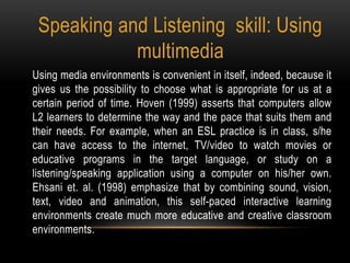 Speaking and Listening skill: Using
multimedia
Using media environments is convenient in itself, indeed, because it
gives us the possibility to choose what is appropriate for us at a
certain period of time. Hoven (1999) asserts that computers allow
L2 learners to determine the way and the pace that suits them and
their needs. For example, when an ESL practice is in class, s/he
can have access to the internet, TV/video to watch movies or
educative programs in the target language, or study on a
listening/speaking application using a computer on his/her own.
Ehsani et. al. (1998) emphasize that by combining sound, vision,
text, video and animation, this self-paced interactive learning
environments create much more educative and creative classroom
environments.
 