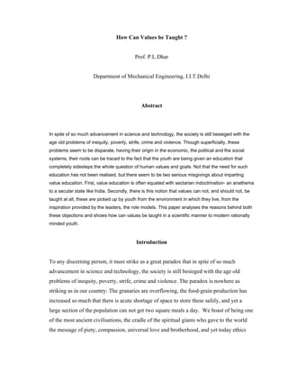 How Can Values be Taught ?

Prof. P.L.Dhar

Department of Mechanical Engineering, I.I.T.Delhi

Abstract

In spite of so much advancement in science and technology, the society is still besieged with the
age old problems of inequity, poverty, strife, crime and violence. Though superficially, these
problems seem to be disparate, having their origin in the economic, the political and the social
systems, their roots can be traced to the fact that the youth are being given an education that
completely sidesteps the whole question of human values and goals. Not that the need for such
education has not been realised, but there seem to be two serious misgivings about imparting
value education. First, value education is often equated with sectarian indoctrination- an anathema
to a secular state like India. Secondly, there is this notion that values can not, and should not, be
taught at all, these are picked up by youth from the environment in which they live, from the
inspiration provided by the leaders, the role models. This paper analyses the reasons behind both
these objections and shows how can values be taught in a scientific manner to modern rationally
minded youth.

Introduction

To any discerning person, it must strike as a great paradox that in spite of so much
advancement in science and technology, the society is still besieged with the age old
problems of inequity, poverty, strife, crime and violence. The paradox is nowhere as
striking as in our country: The granaries are overflowing, the food-grain production has
increased so much that there is acute shortage of space to store these safely, and yet a
large section of the population can not get two square meals a day. We boast of being one
of the most ancient civilisations, the cradle of the spiritual giants who gave to the world
the message of piety, compassion, universal love and brotherhood, and yet today ethics

 