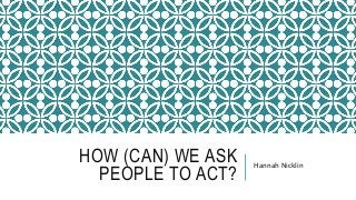 HOW (CAN) WE ASK
PEOPLE TO ACT?
Hannah Nicklin
 