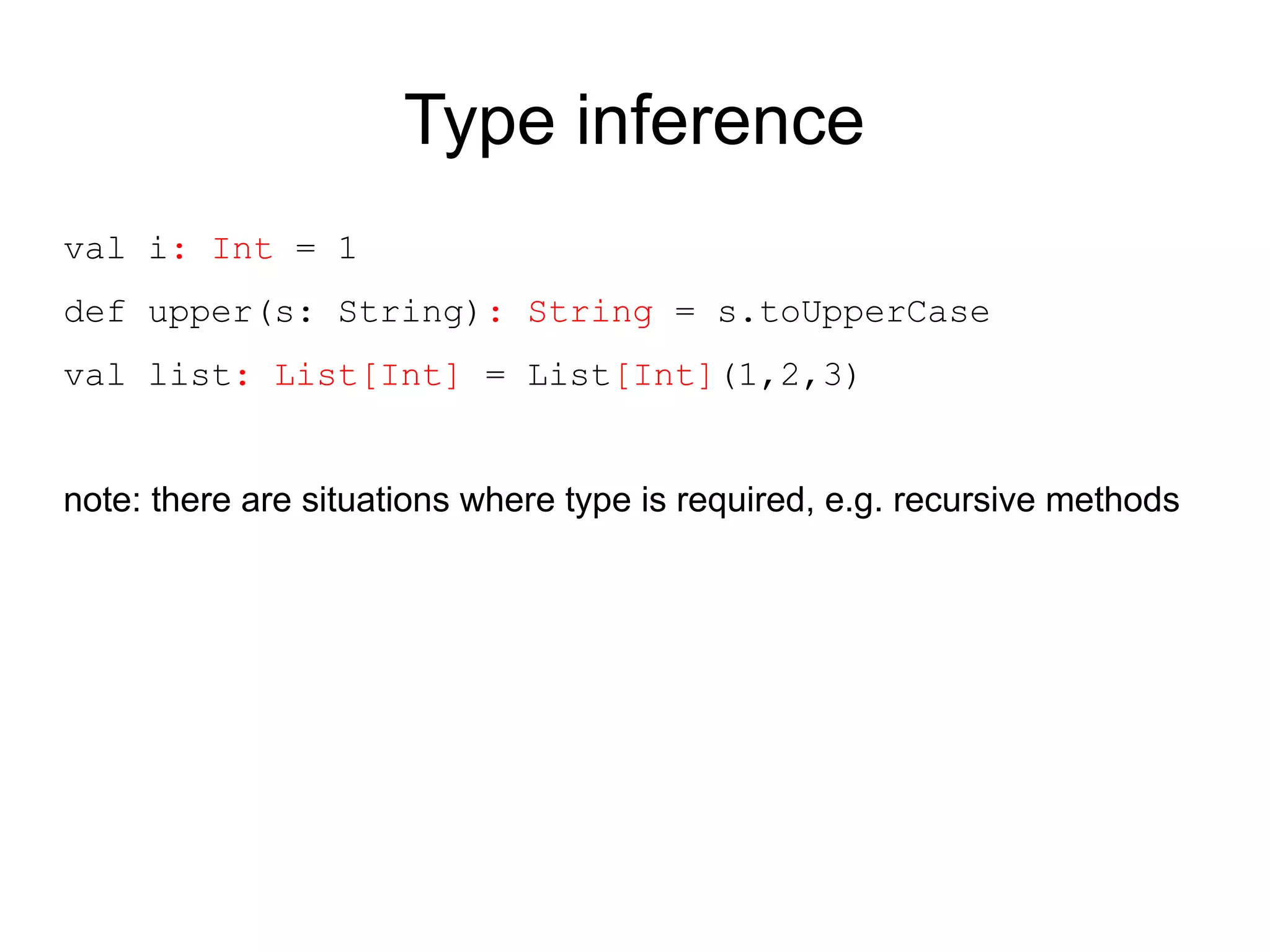 Type inference
val i: Int = 1
def upper(s: String): String = s.toUpperCase
val list: List[Int] = List[Int](1,2,3)


note: there are situations where type is required, e.g. recursive methods
 