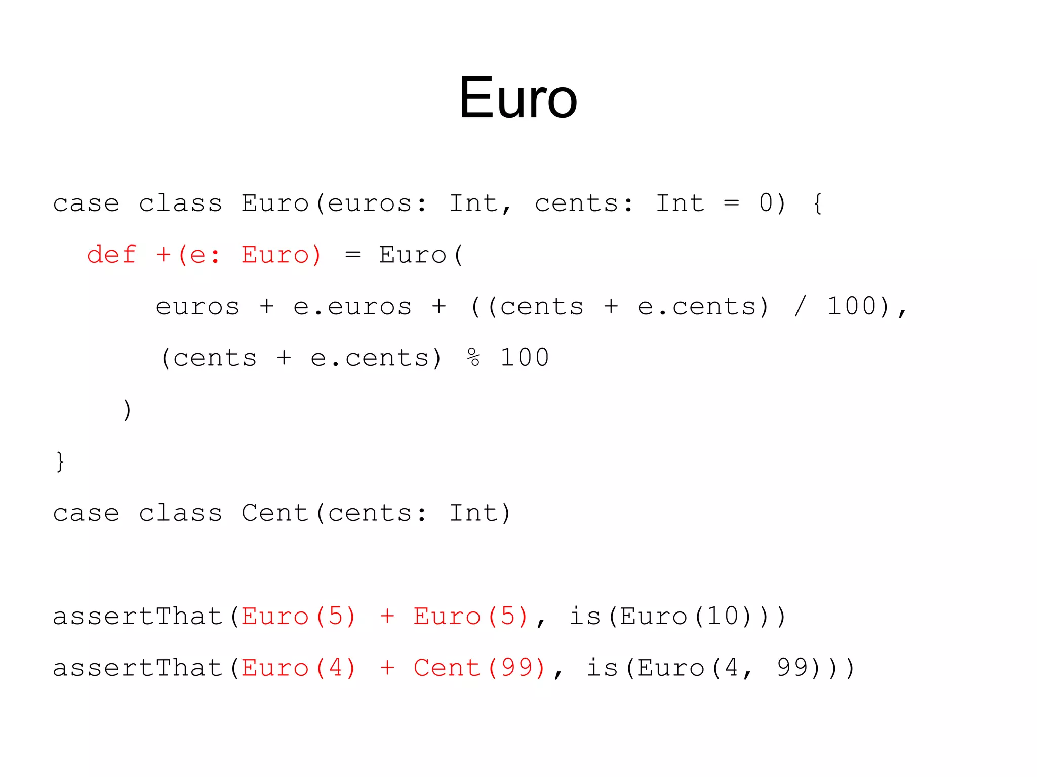 Euro
case class Euro(euros: Int, cents: Int = 0) {
    def +(e: Euro) = Euro(
         euros + e.euros + ((cents + e.cents) / 100),
         (cents + e.cents) % 100
     )
}
case class Cent(cents: Int)


assertThat(Euro(5) + Euro(5), is(Euro(10)))
assertThat(Euro(4) + Cent(99), is(Euro(4, 99)))
 