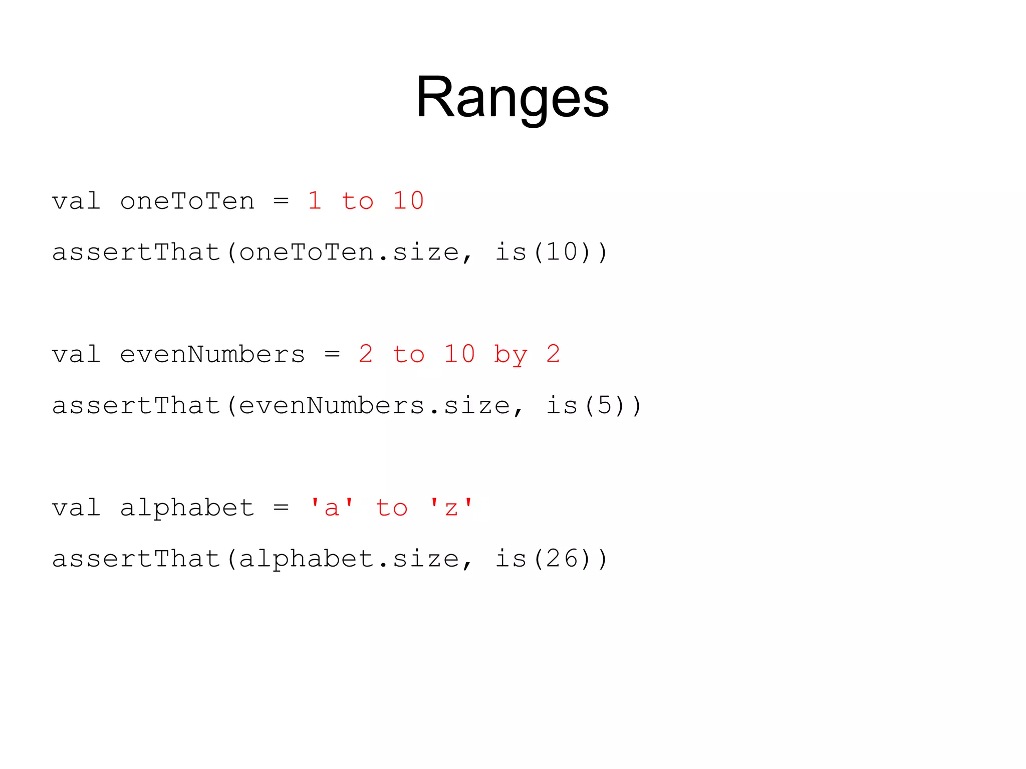 Ranges
val oneToTen = 1 to 10
assertThat(oneToTen.size, is(10))


val evenNumbers = 2 to 10 by 2
assertThat(evenNumbers.size, is(5))


val alphabet = 'a' to 'z'
assertThat(alphabet.size, is(26))
 