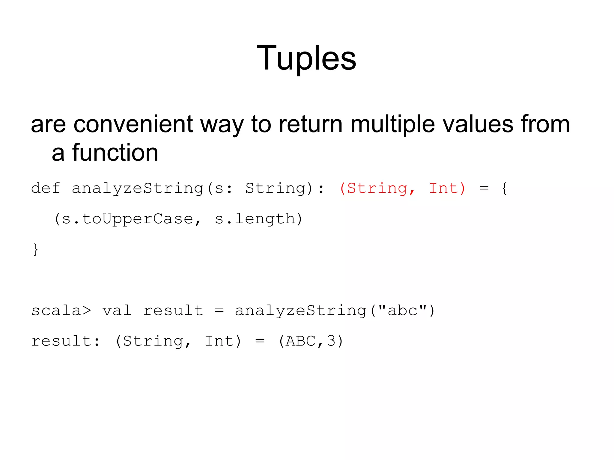 Tuples
are convenient way to return multiple values from
  a function
def analyzeString(s: String): (String, Int) = {
    (s.toUpperCase, s.length)
}


scala> val result = analyzeString("abc")
result: (String, Int) = (ABC,3)
 