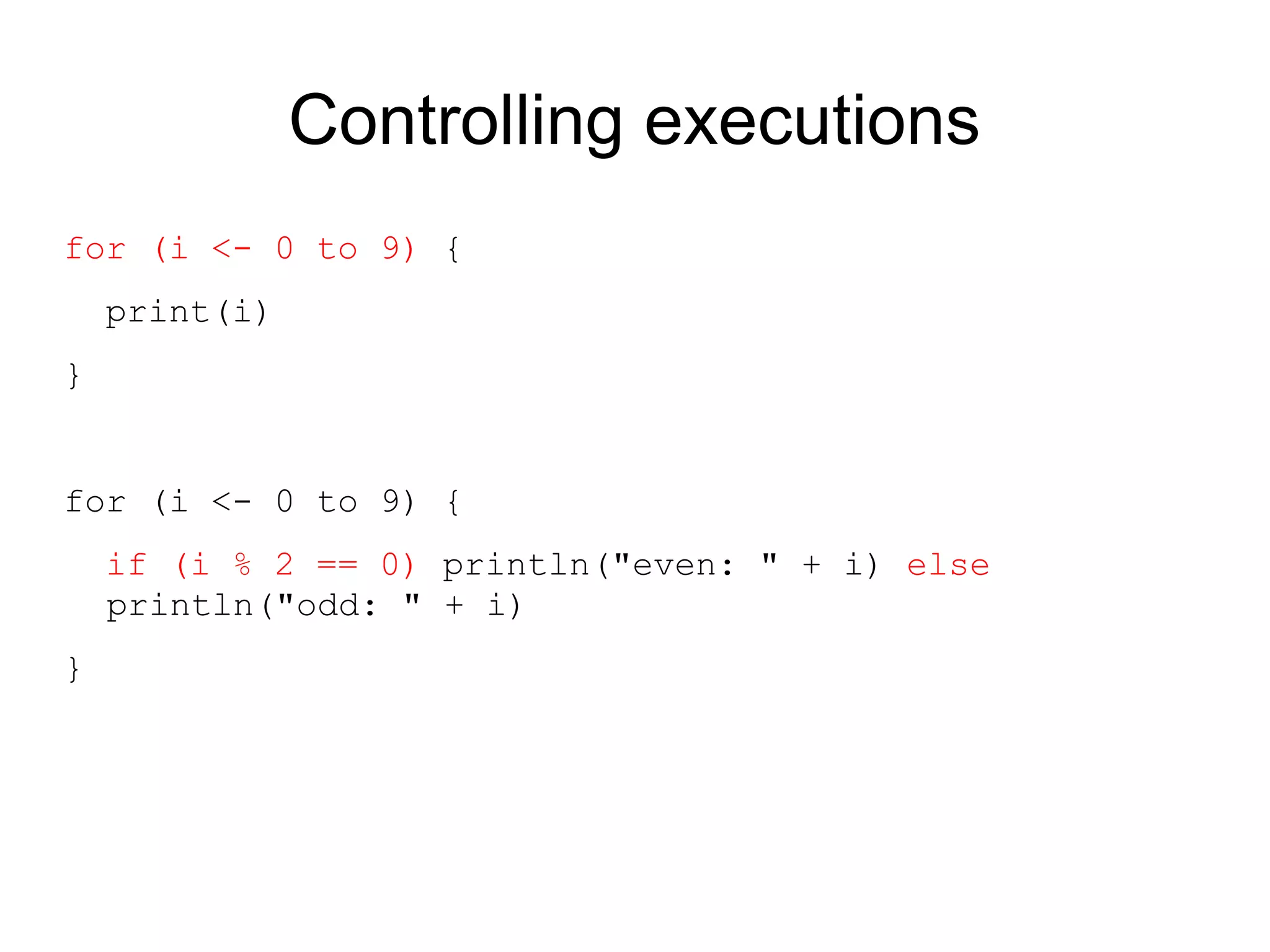 Controlling executions
for (i <- 0 to 9) {
    print(i)
}


for (i <- 0 to 9) {
    if (i % 2 == 0) println("even: " + i) else
    println("odd: " + i)
}
 