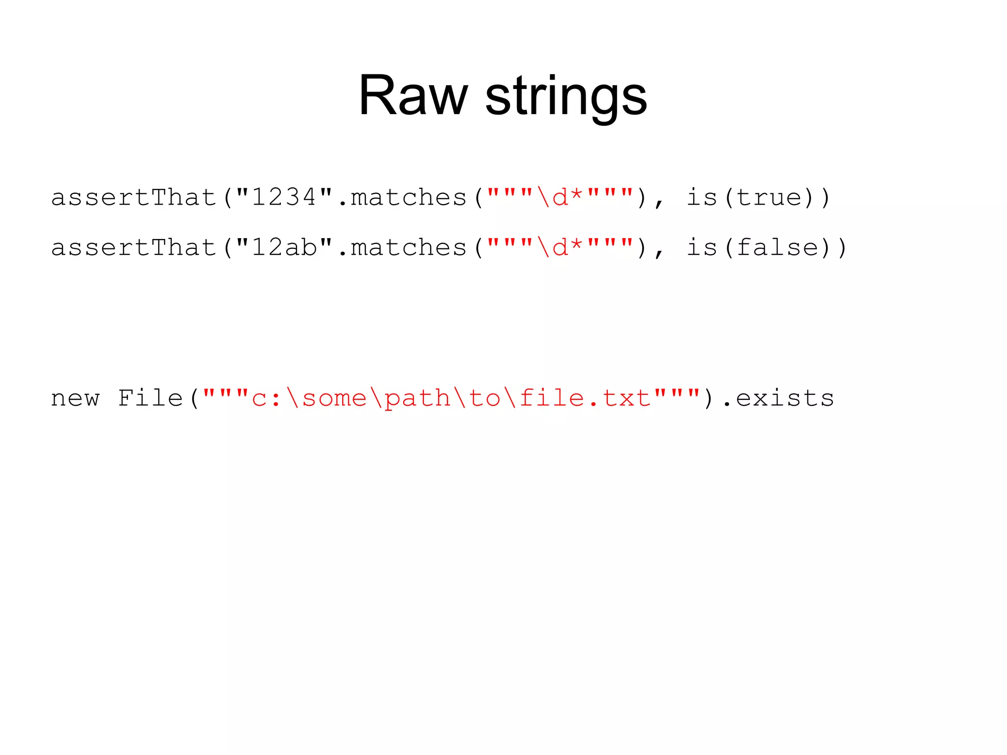 Raw strings
assertThat("1234".matches("""d*"""), is(true))
assertThat("12ab".matches("""d*"""), is(false))




new File("""c:somepathtofile.txt""").exists
 