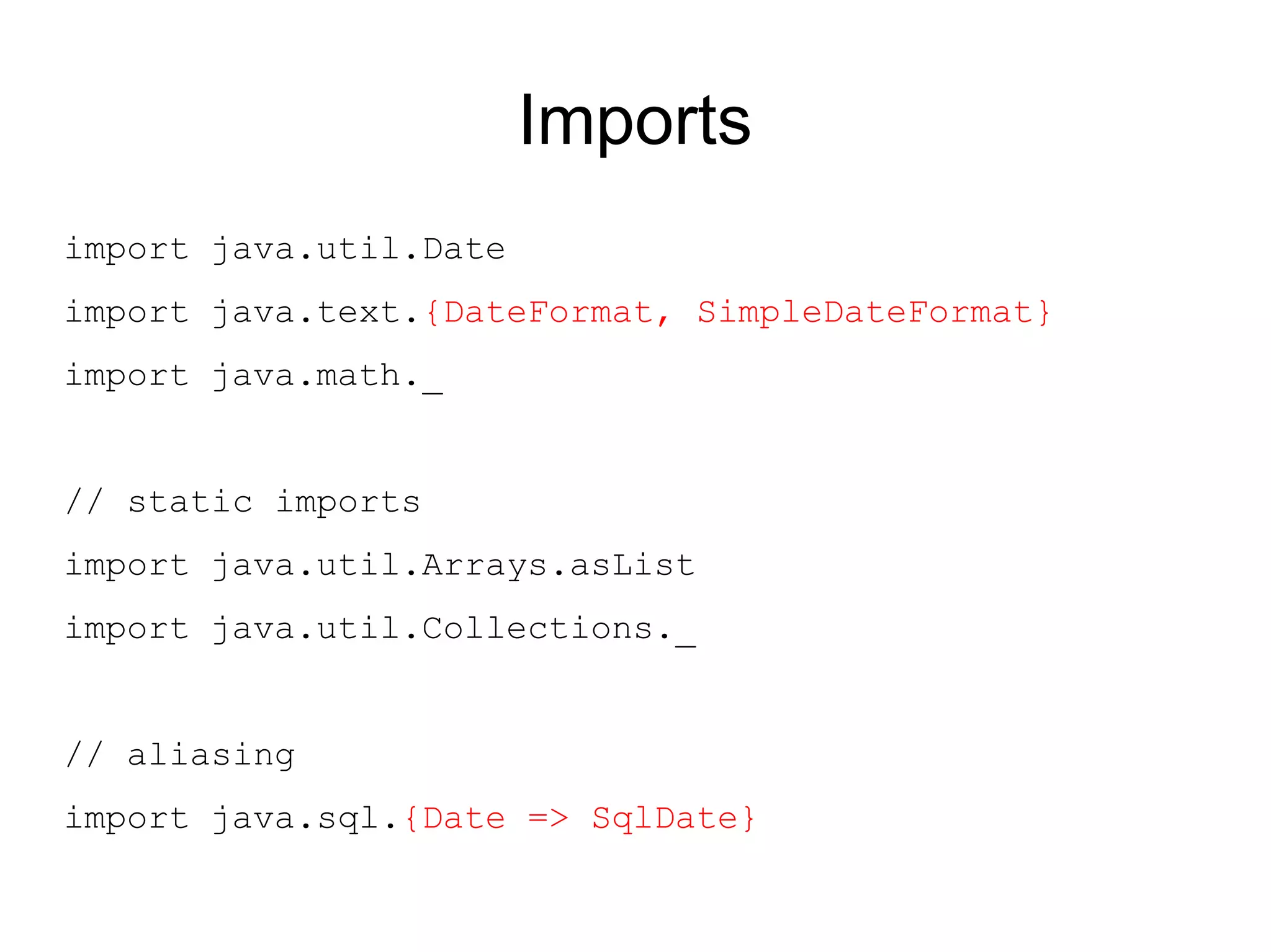 Imports
import java.util.Date
import java.text.{DateFormat, SimpleDateFormat}
import java.math._


// static imports
import java.util.Arrays.asList
import java.util.Collections._


// aliasing
import java.sql.{Date => SqlDate}
 