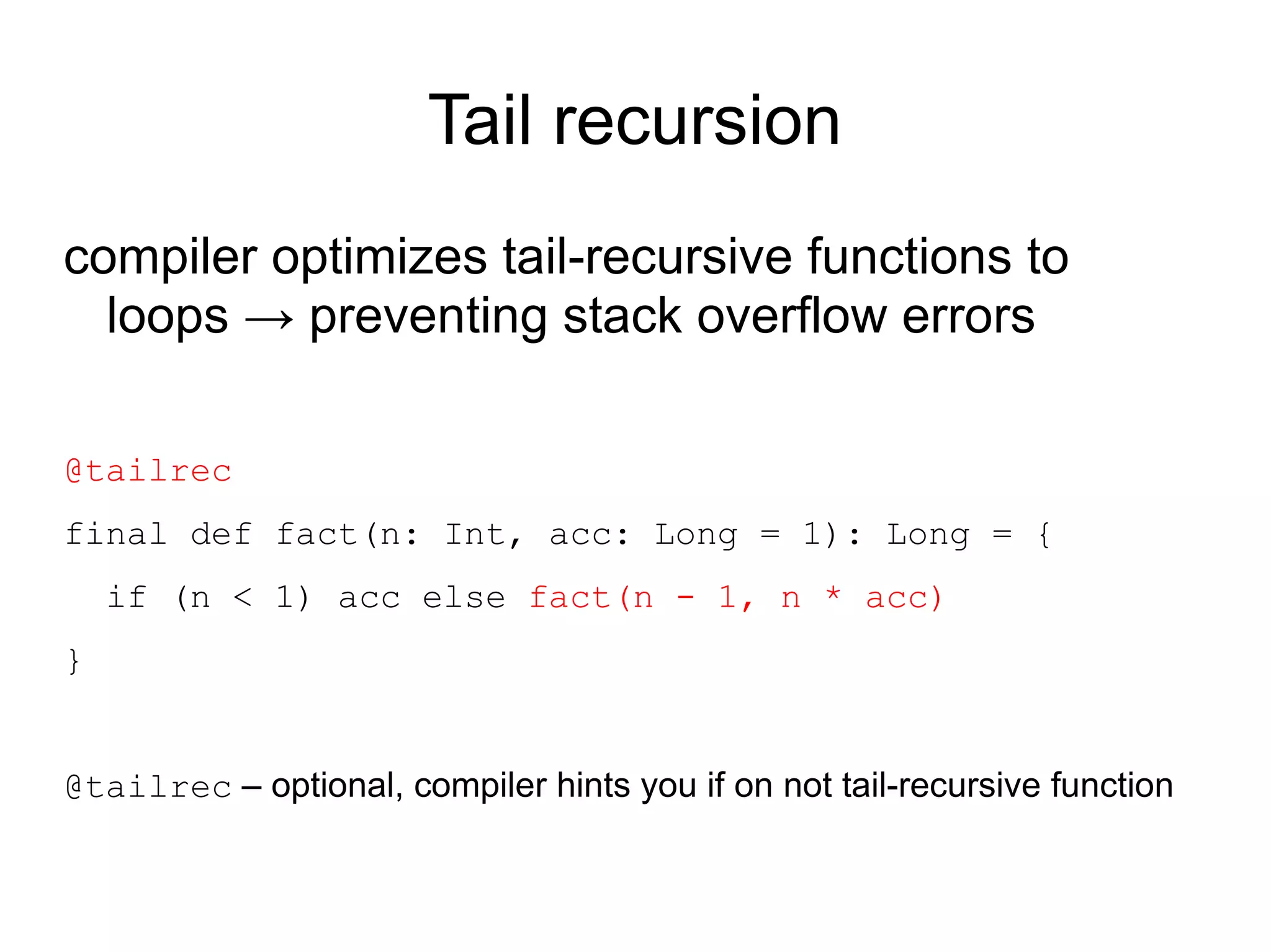 Tail recursion
compiler optimizes tail-recursive functions to
  loops → preventing stack overflow errors

@tailrec
final def fact(n: Int, acc: Long = 1): Long = {
    if (n < 1) acc else fact(n - 1, n * acc)
}


@tailrec – optional, compiler hints you if on not tail-recursive function
 