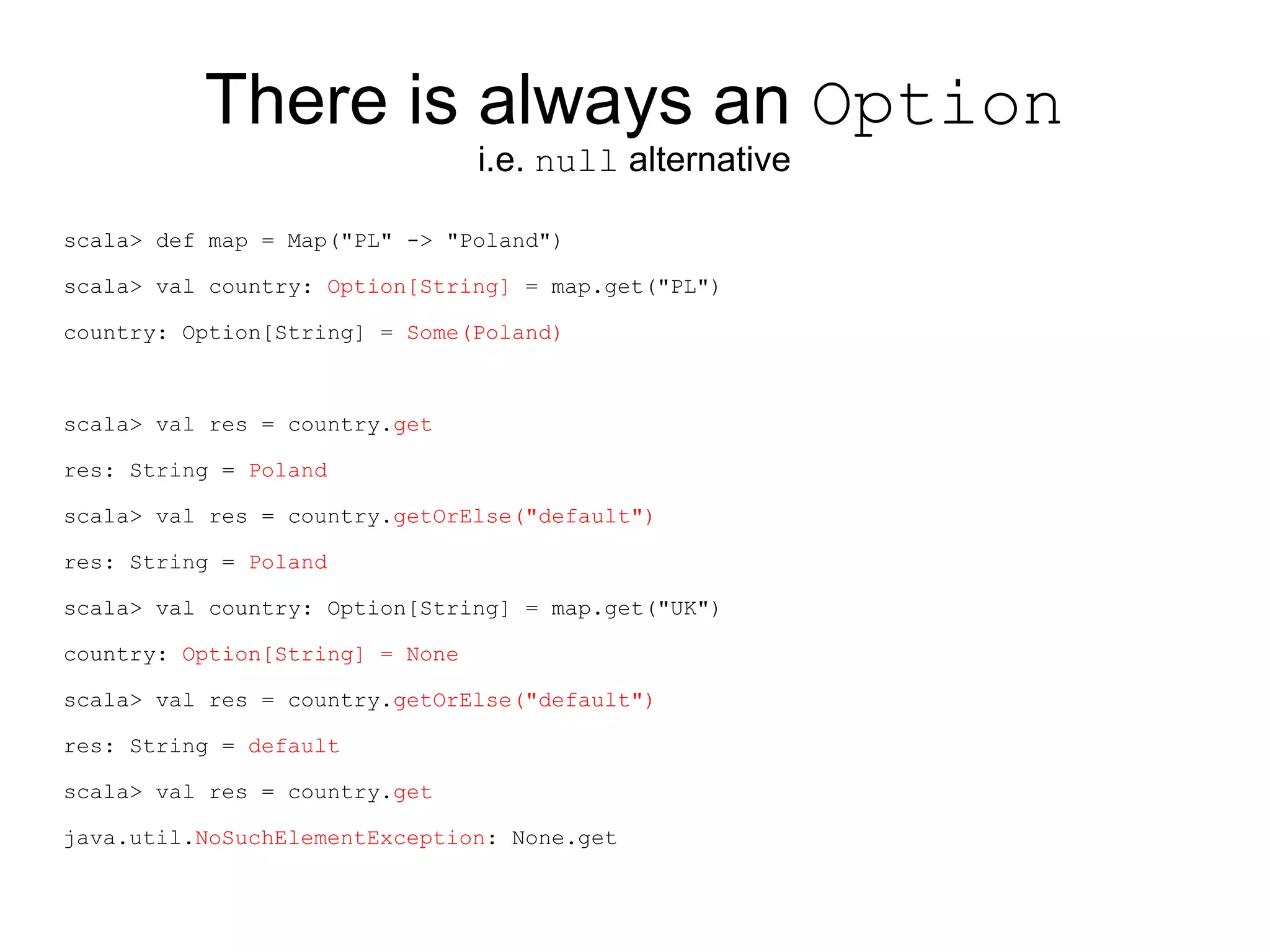 There is always an Option
                                 i.e. null alternative

scala> def map = Map("PL" -> "Poland")

scala> val country: Option[String] = map.get("PL")

country: Option[String] = Some(Poland)



scala> val res = country.get

res: String = Poland

scala> val res = country.getOrElse("default")

res: String = Poland

scala> val country: Option[String] = map.get("UK")

country: Option[String] = None

scala> val res = country.getOrElse("default")

res: String = default

scala> val res = country.get

java.util.NoSuchElementException: None.get
 