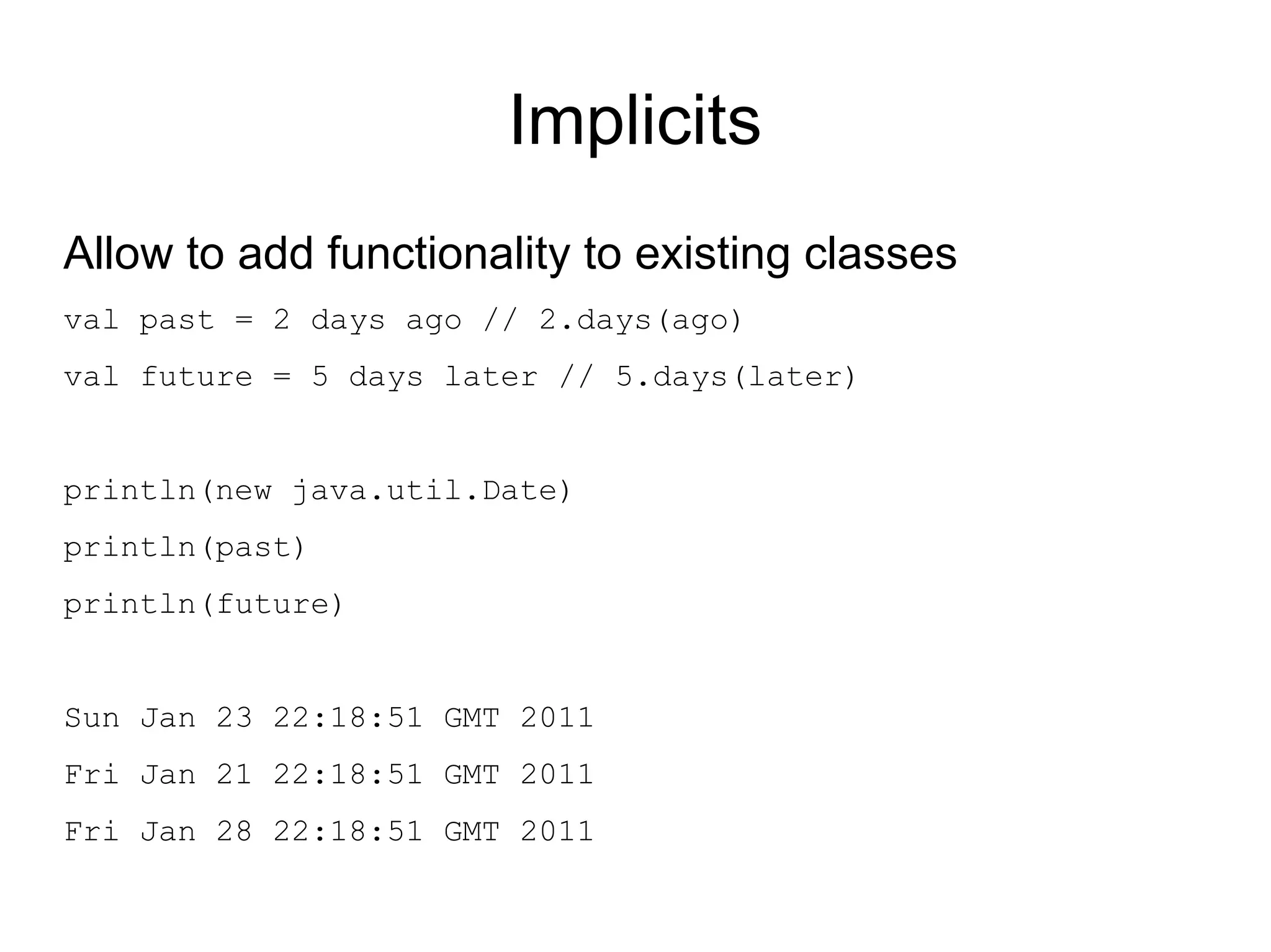 Implicits
Allow to add functionality to existing classes
val past = 2 days ago // 2.days(ago)
val future = 5 days later // 5.days(later)


println(new java.util.Date)
println(past)
println(future)


Sun Jan 23 22:18:51 GMT 2011
Fri Jan 21 22:18:51 GMT 2011
Fri Jan 28 22:18:51 GMT 2011
 