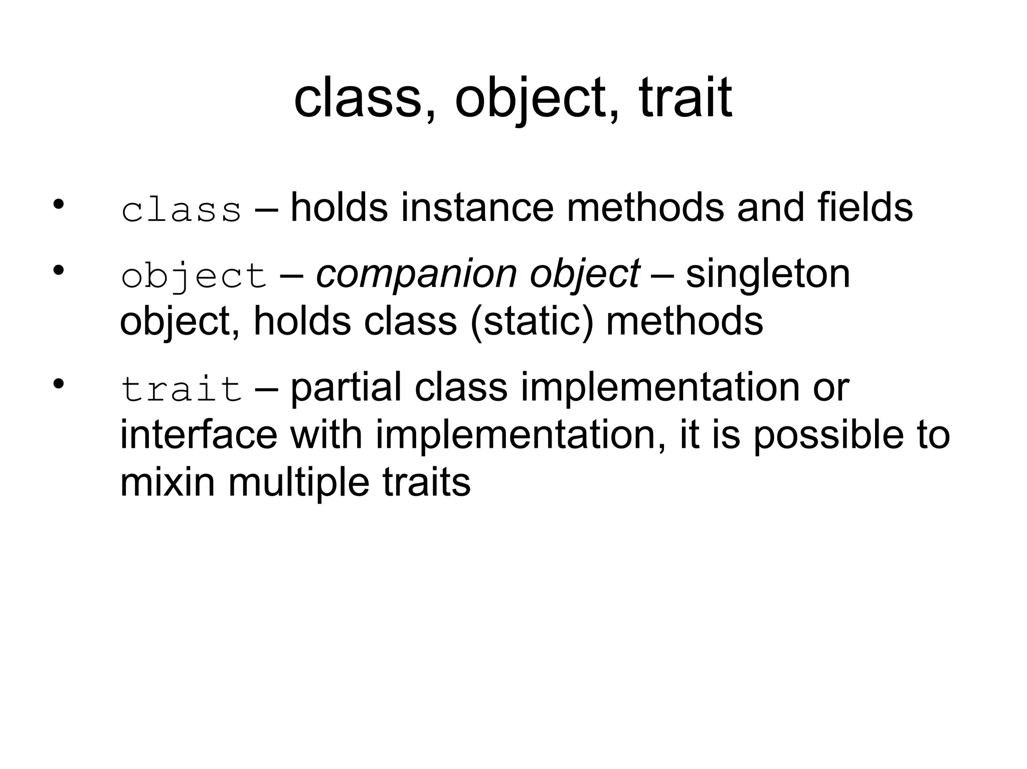class, object, trait
•   class – holds instance methods and fields
•   object – companion object – singleton
    object, holds class (static) methods
•   trait – partial class implementation or
    interface with implementation, it is possible to
    mixin multiple traits
 