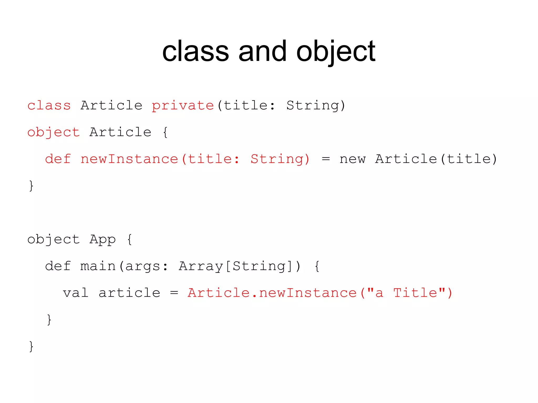 class and object
class Article private(title: String)
object Article {
    def newInstance(title: String) = new Article(title)
}


object App {
    def main(args: Array[String]) {
        val article = Article.newInstance("a Title")
    }
}
 