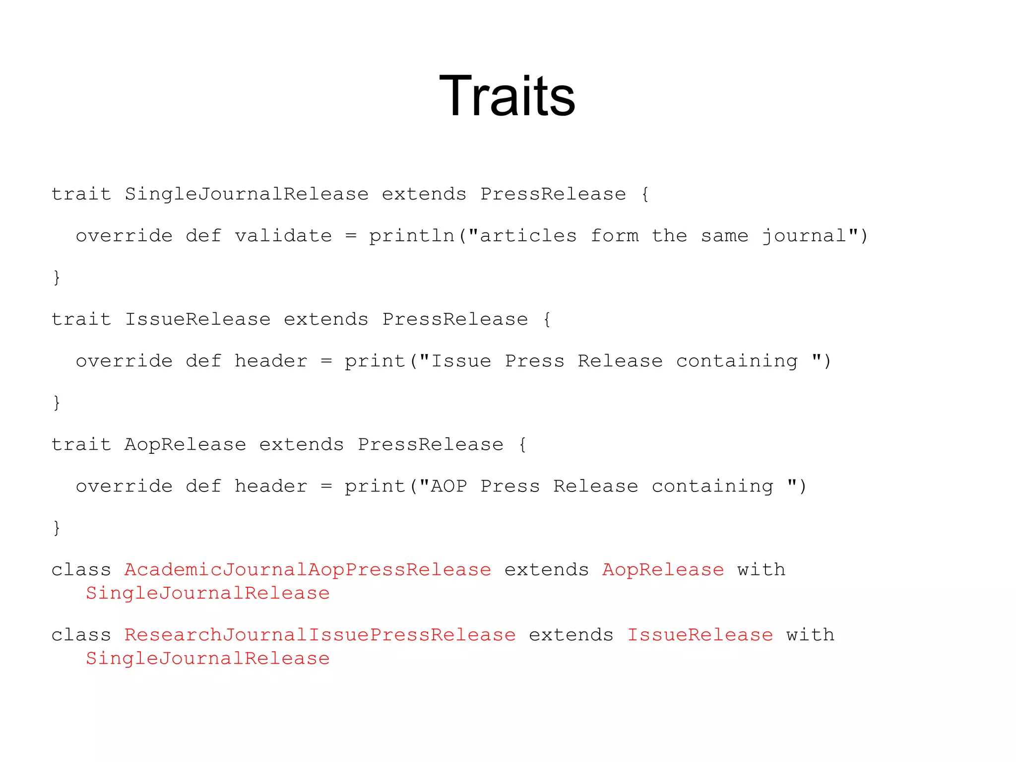 Traits
trait SingleJournalRelease extends PressRelease {

    override def validate = println("articles form the same journal")

}

trait IssueRelease extends PressRelease {

    override def header = print("Issue Press Release containing ")

}

trait AopRelease extends PressRelease {

    override def header = print("AOP Press Release containing ")

}

class AcademicJournalAopPressRelease extends AopRelease with
   SingleJournalRelease

class ResearchJournalIssuePressRelease extends IssueRelease with
   SingleJournalRelease
 