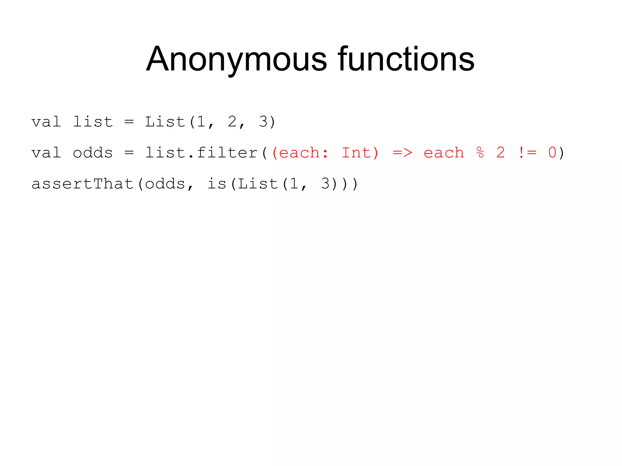 Anonymous functions
val list = List(1, 2, 3)
val odds = list.filter((each: Int) => each % 2 != 0)
assertThat(odds, is(List(1, 3)))
 