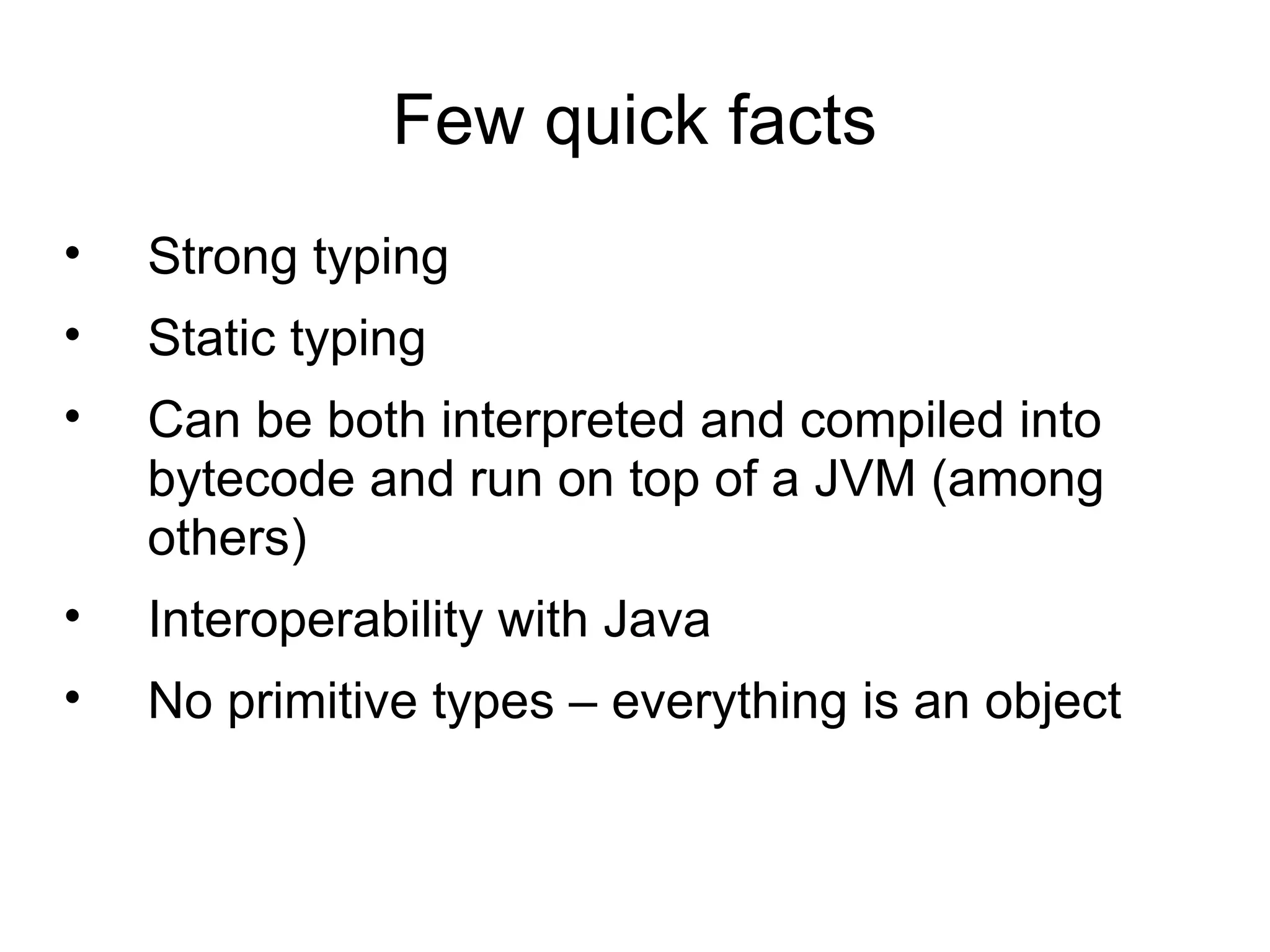 Few quick facts
•   Strong typing
•   Static typing
•   Can be both interpreted and compiled into
    bytecode and run on top of a JVM (among
    others)
•   Interoperability with Java
•   No primitive types – everything is an object
 