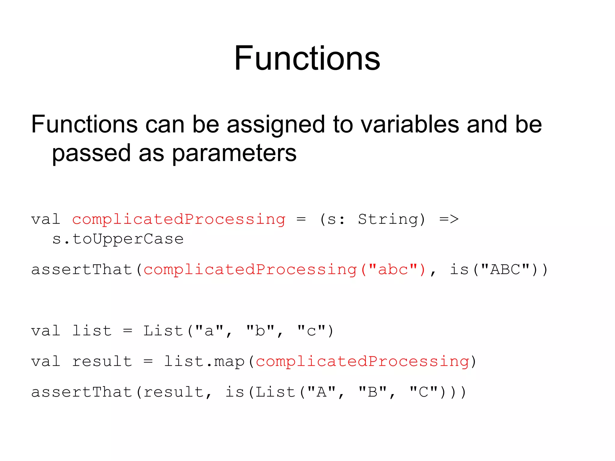 Functions
Functions can be assigned to variables and be
 passed as parameters

val complicatedProcessing = (s: String) =>
  s.toUpperCase
assertThat(complicatedProcessing("abc"), is("ABC"))


val list = List("a", "b", "c")
val result = list.map(complicatedProcessing)
assertThat(result, is(List("A", "B", "C")))
 