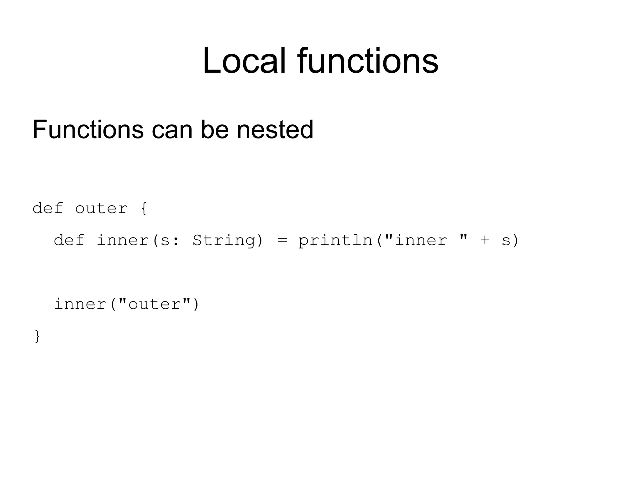 Local functions
Functions can be nested

def outer {
    def inner(s: String) = println("inner " + s)


    inner("outer")
}
 