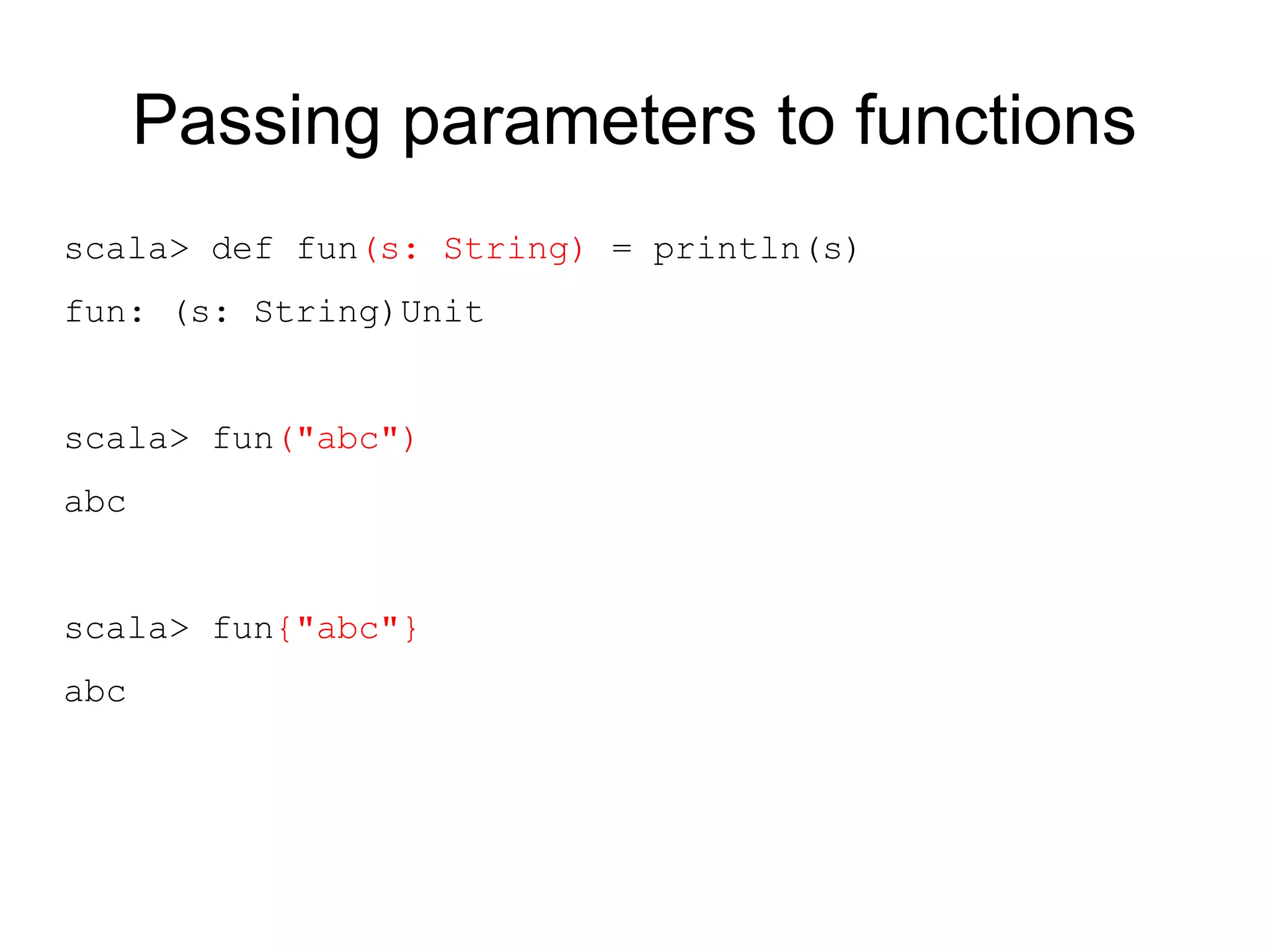 Passing parameters to functions
scala> def fun(s: String) = println(s)
fun: (s: String)Unit


scala> fun("abc")
abc


scala> fun{"abc"}
abc
 