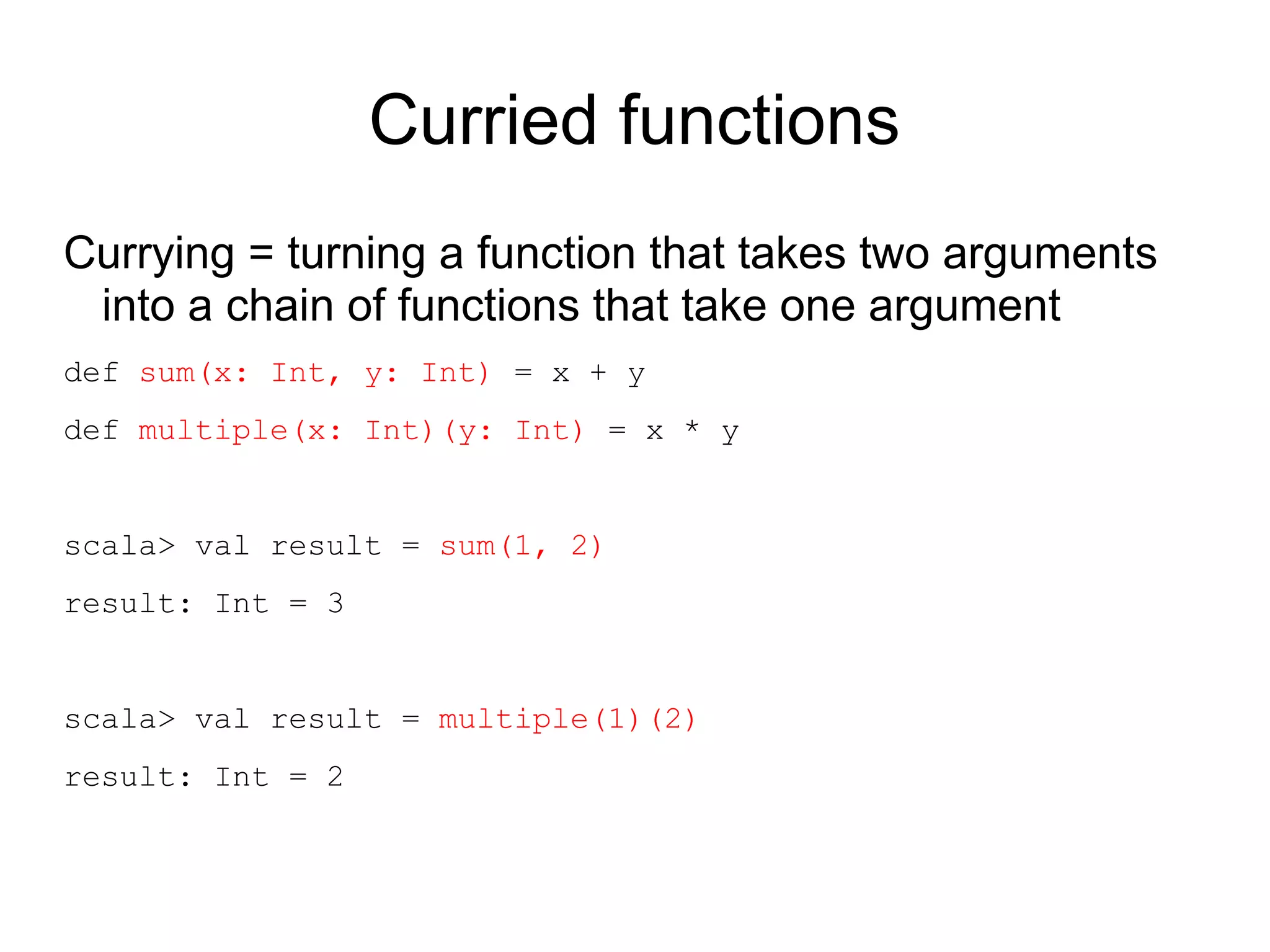 Curried functions
Currying = turning a function that takes two arguments
 into a chain of functions that take one argument
def sum(x: Int, y: Int) = x + y
def multiple(x: Int)(y: Int) = x * y


scala> val result = sum(1, 2)
result: Int = 3


scala> val result = multiple(1)(2)
result: Int = 2
 