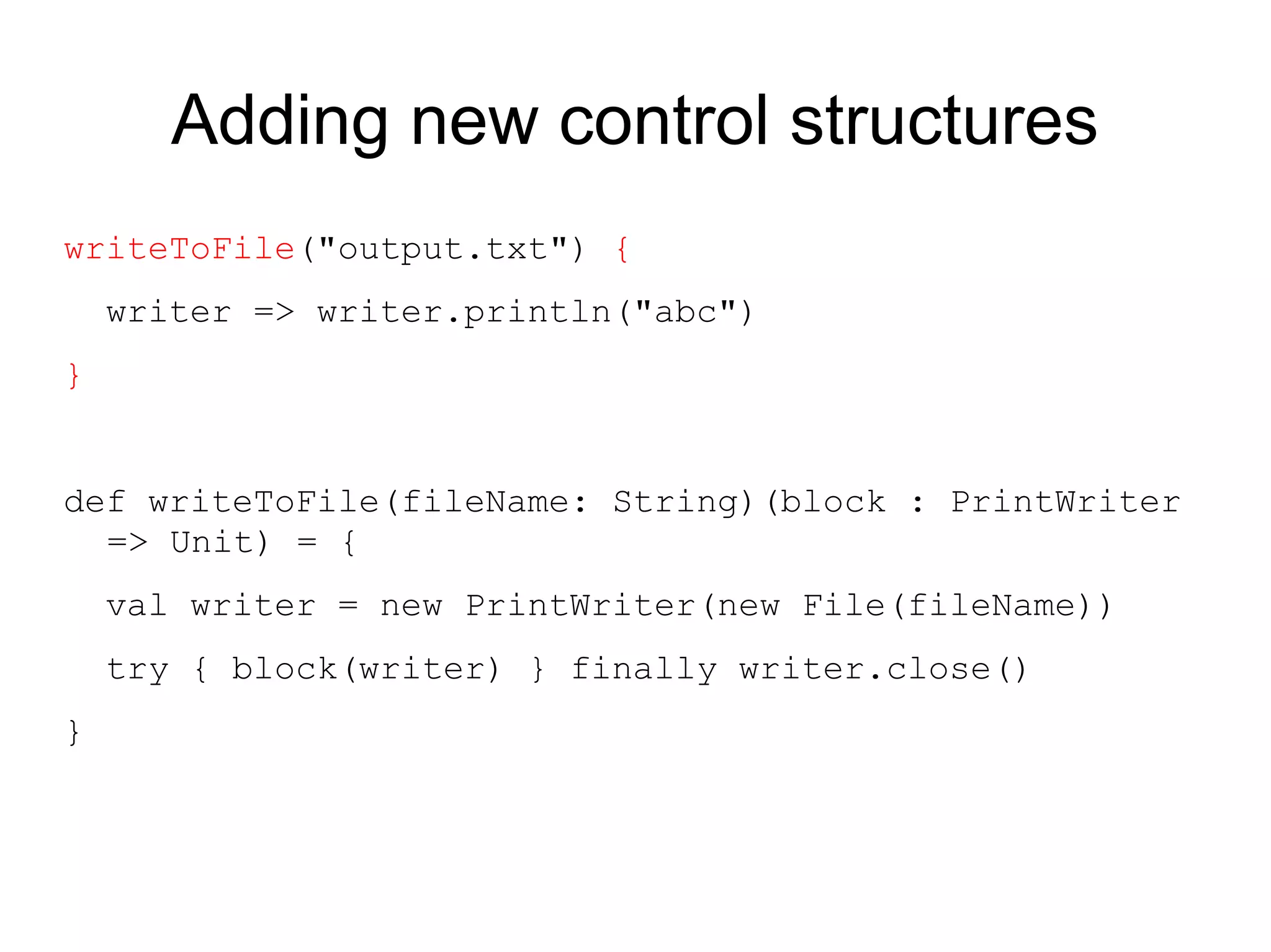 Adding new control structures
writeToFile("output.txt") {
    writer => writer.println("abc")
}


def writeToFile(fileName: String)(block : PrintWriter
  => Unit) = {
    val writer = new PrintWriter(new File(fileName))
    try { block(writer) } finally writer.close()
}
 