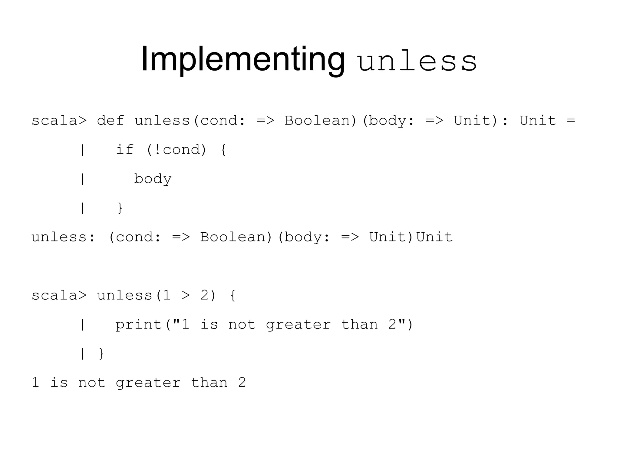Implementing unless
scala> def unless(cond: => Boolean)(body: => Unit): Unit =
     |     if (!cond) {
     |         body
     |     }
unless: (cond: => Boolean)(body: => Unit)Unit


scala> unless(1 > 2) {
     |     print("1 is not greater than 2")
     | }
1 is not greater than 2
 