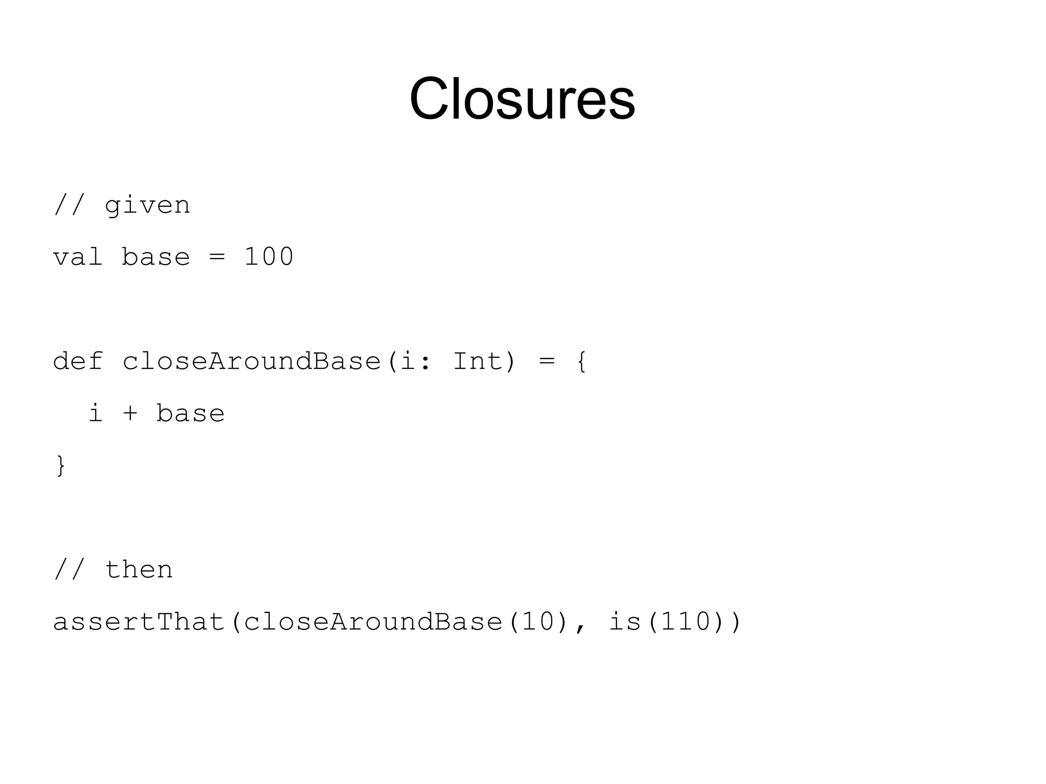 Closures
// given
val base = 100


def closeAroundBase(i: Int) = {
    i + base
}


// then
assertThat(closeAroundBase(10), is(110))
 