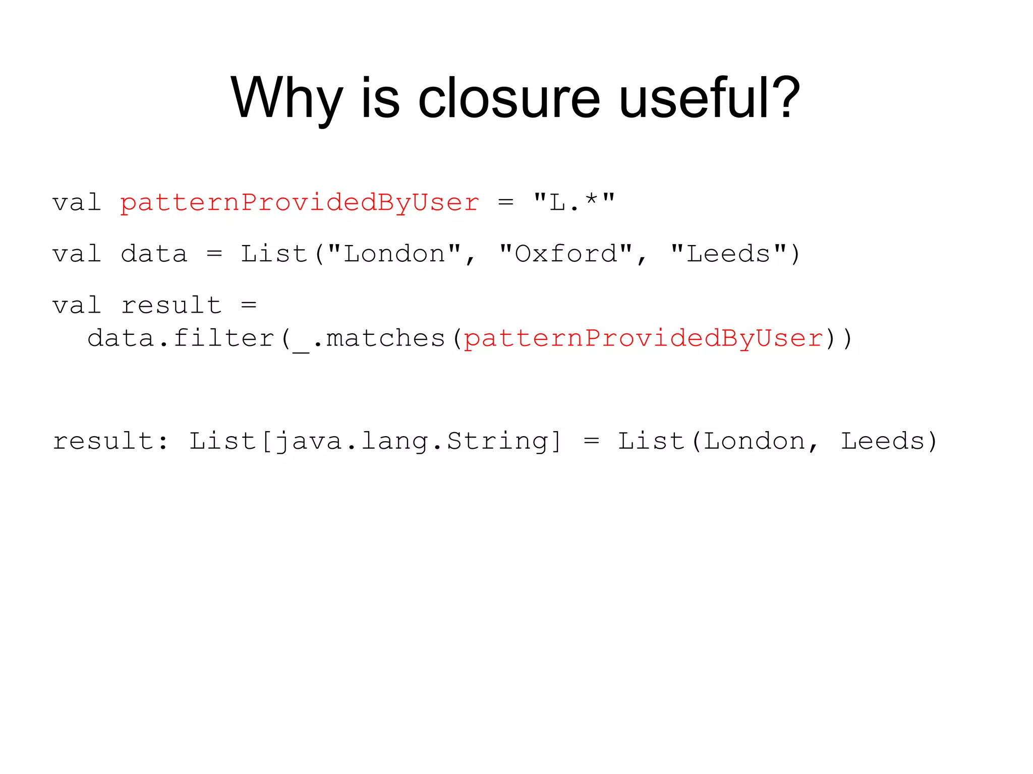 Why is closure useful?
val patternProvidedByUser = "L.*"
val data = List("London", "Oxford", "Leeds")
val result =
  data.filter(_.matches(patternProvidedByUser))


result: List[java.lang.String] = List(London, Leeds)
 