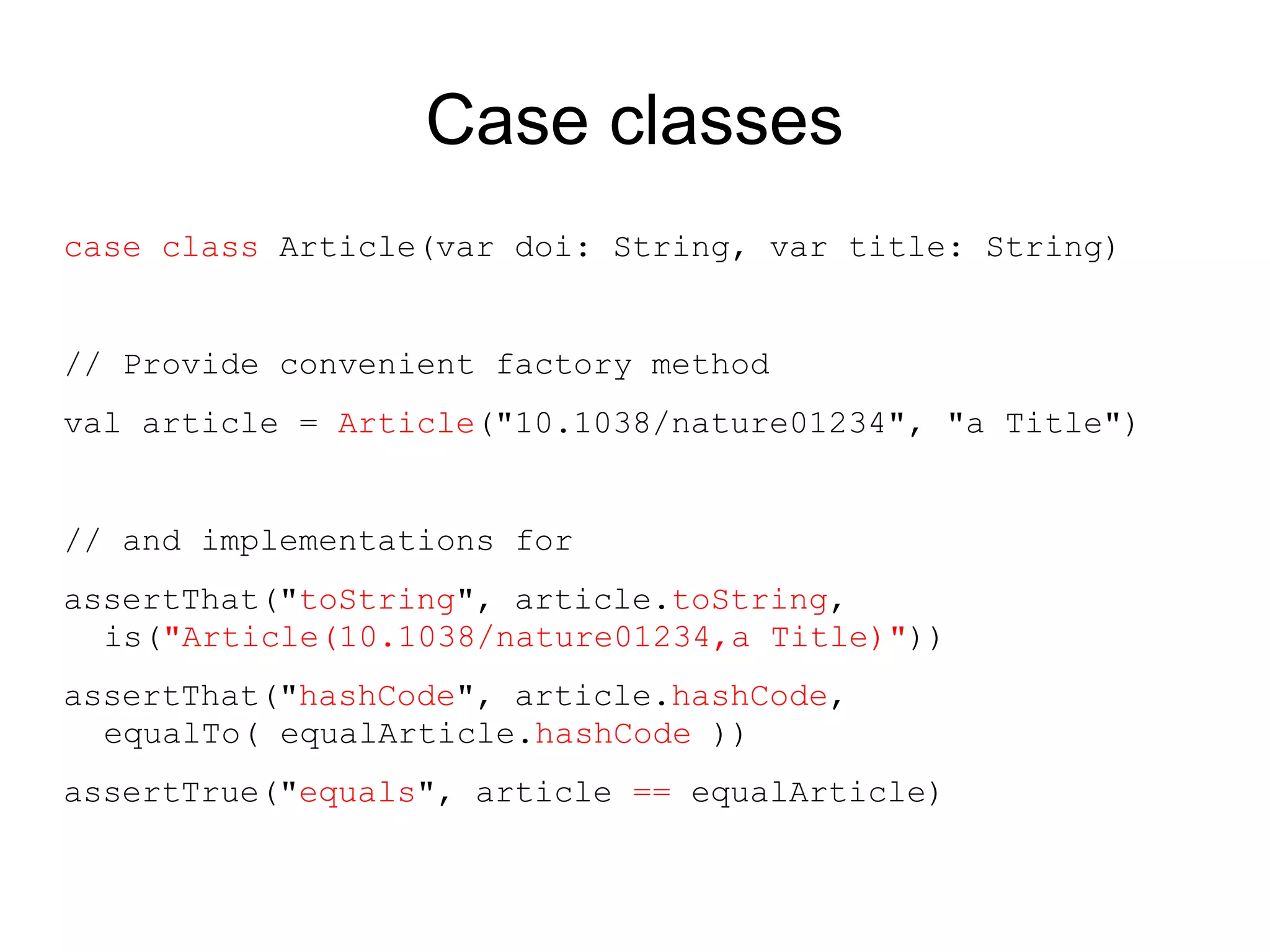 Case classes
case class Article(var doi: String, var title: String)


// Provide convenient factory method
val article = Article("10.1038/nature01234", "a Title")


// and implementations for
assertThat("toString", article.toString,
  is("Article(10.1038/nature01234,a Title)"))
assertThat("hashCode", article.hashCode,
  equalTo( equalArticle.hashCode ))
assertTrue("equals", article == equalArticle)
 