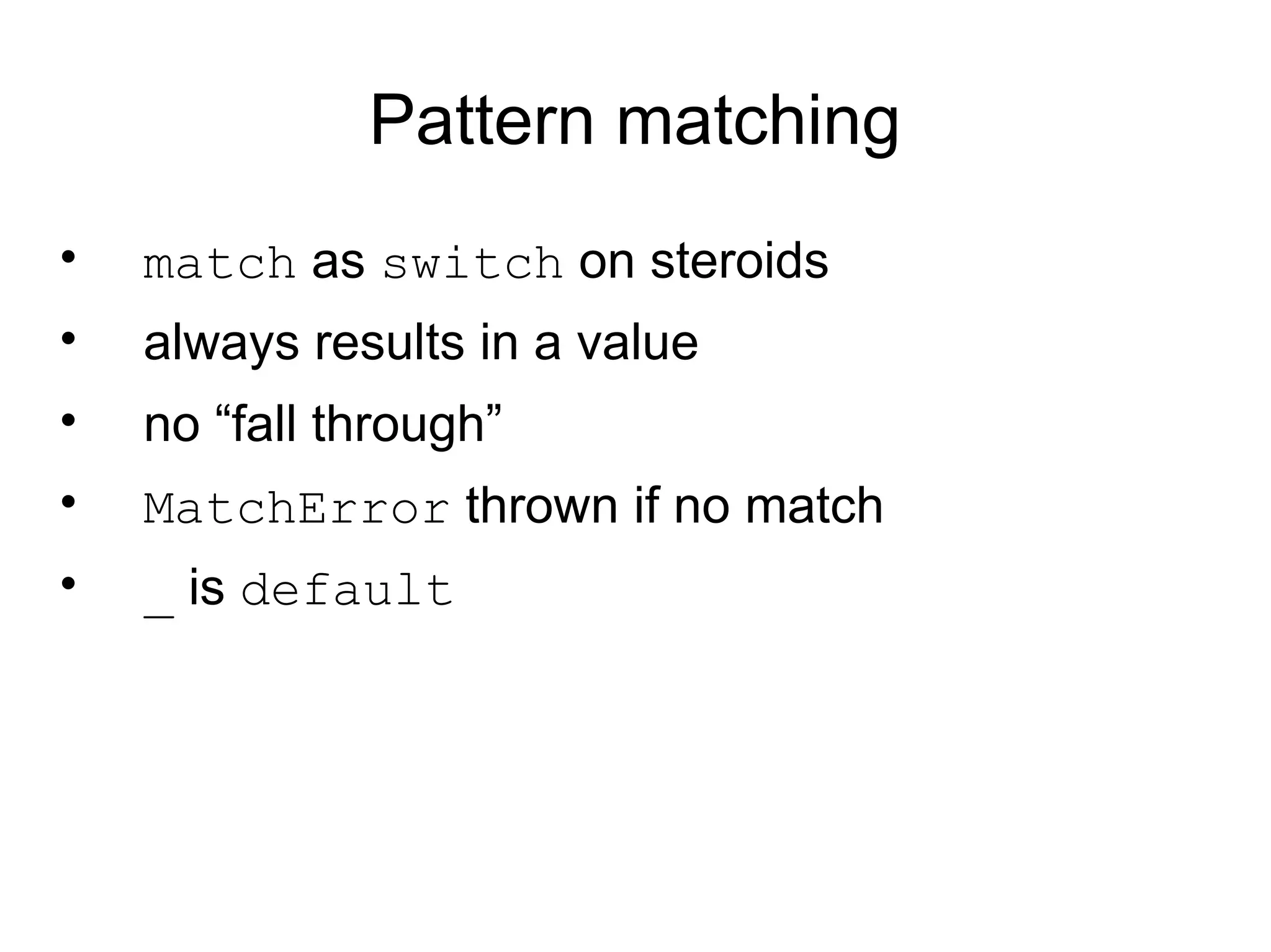 Pattern matching
•   match as switch on steroids
•   always results in a value
•   no “fall through”
•   MatchError thrown if no match
•   _ is default
 