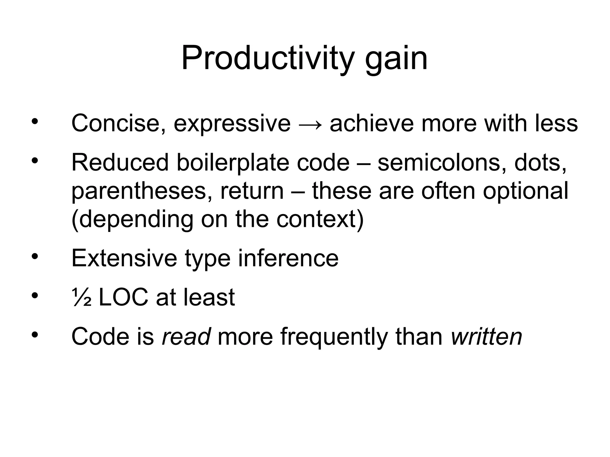 Productivity gain
•   Concise, expressive → achieve more with less
•   Reduced boilerplate code – semicolons, dots,
    parentheses, return – these are often optional
    (depending on the context)
•   Extensive type inference
•   ½ LOC at least
•   Code is read more frequently than written
 