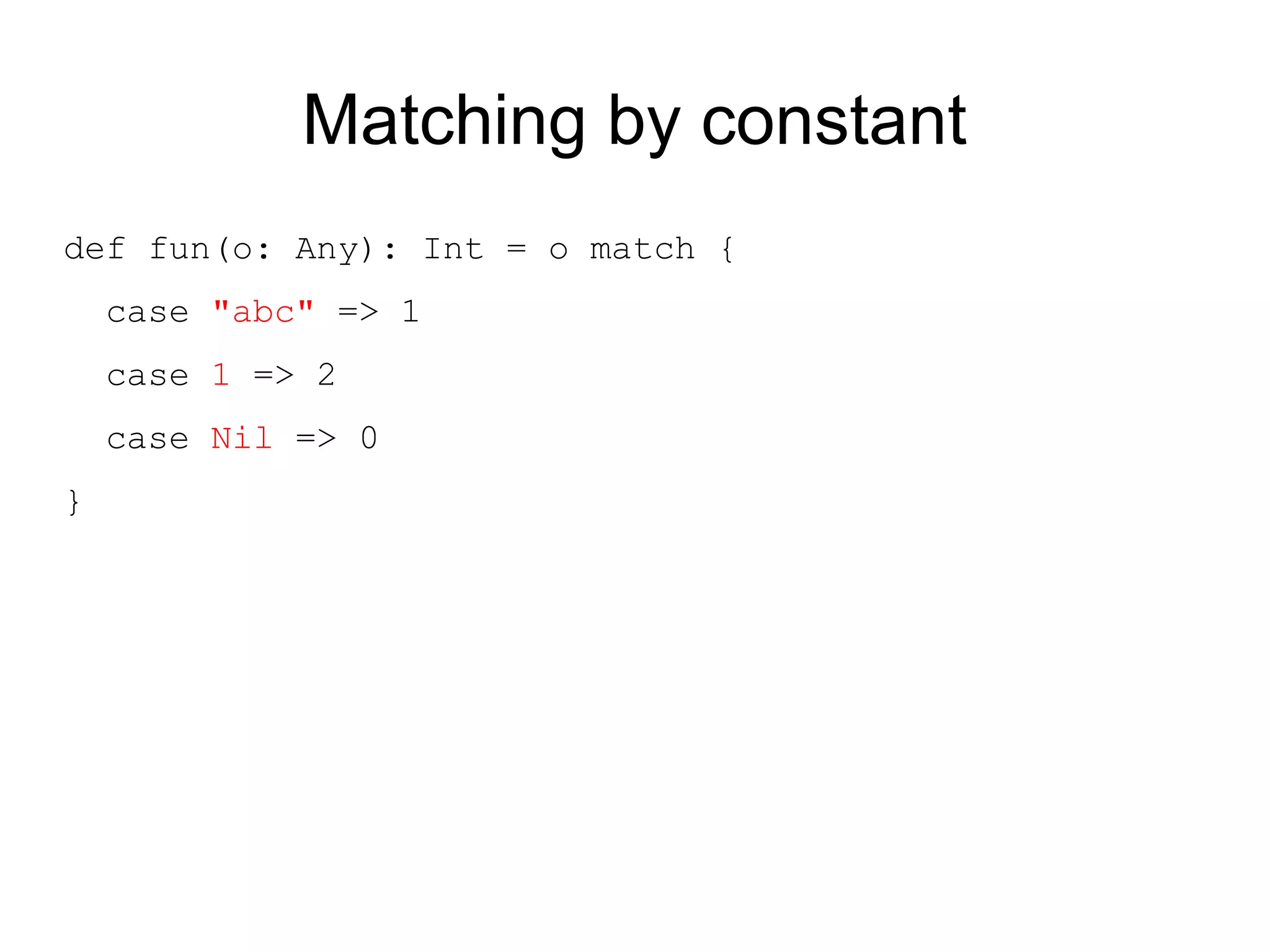 Matching by constant
def fun(o: Any): Int = o match {
    case "abc" => 1
    case 1 => 2
    case Nil => 0
}
 