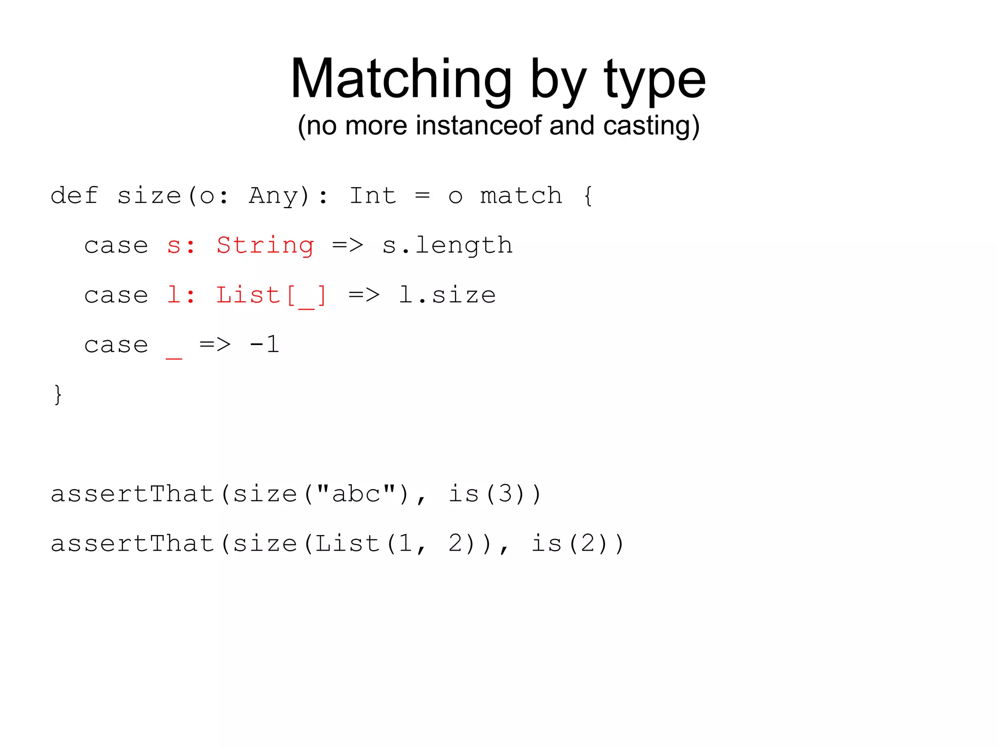 Matching by type
                   (no more instanceof and casting)

def size(o: Any): Int = o match {
    case s: String => s.length
    case l: List[_] => l.size
    case _ => -1
}


assertThat(size("abc"), is(3))
assertThat(size(List(1, 2)), is(2))
 