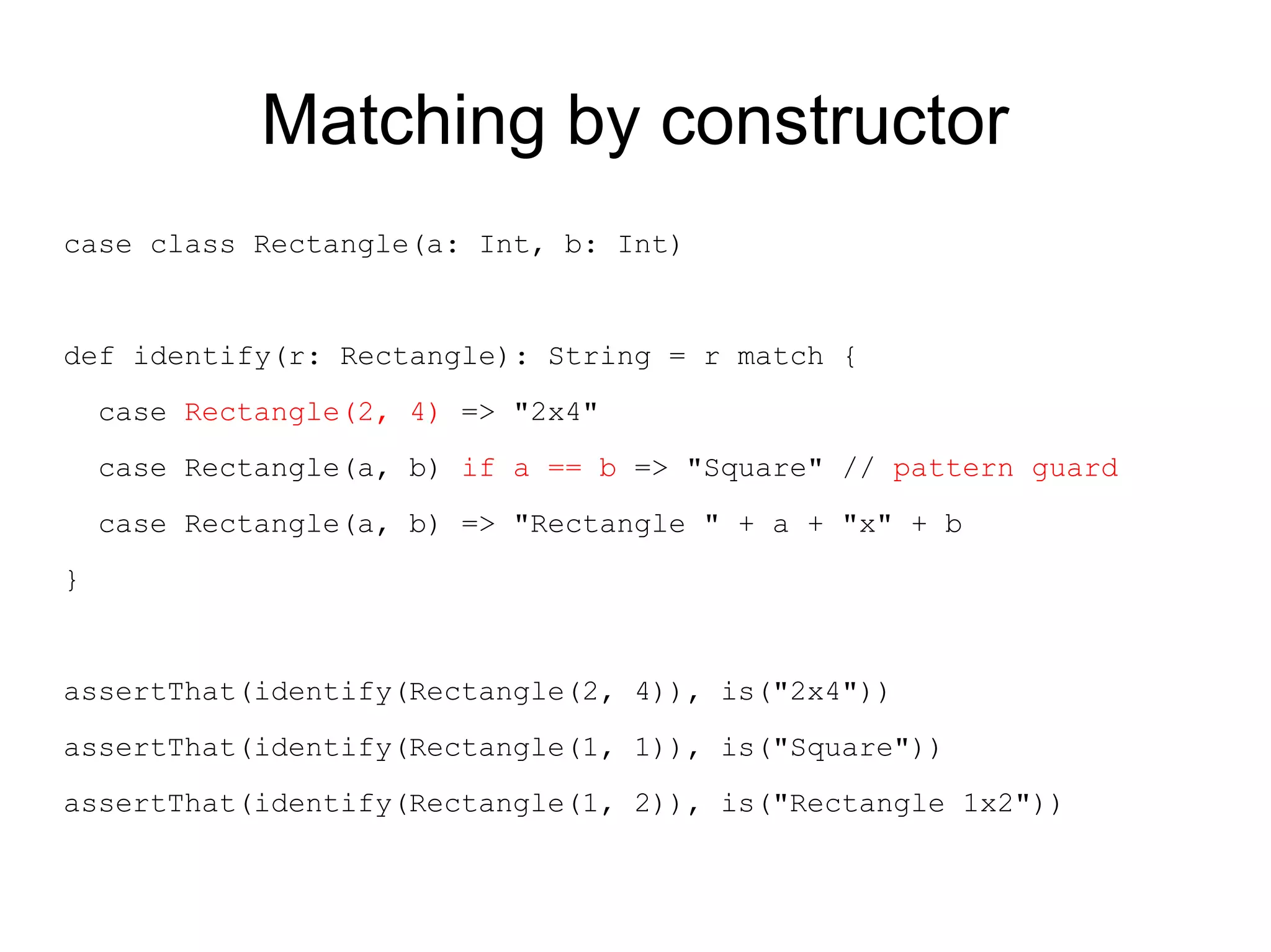 Matching by constructor
case class Rectangle(a: Int, b: Int)


def identify(r: Rectangle): String = r match {
    case Rectangle(2, 4) => "2x4"
    case Rectangle(a, b) if a == b => "Square" // pattern guard
    case Rectangle(a, b) => "Rectangle " + a + "x" + b
}


assertThat(identify(Rectangle(2, 4)), is("2x4"))
assertThat(identify(Rectangle(1, 1)), is("Square"))
assertThat(identify(Rectangle(1, 2)), is("Rectangle 1x2"))
 