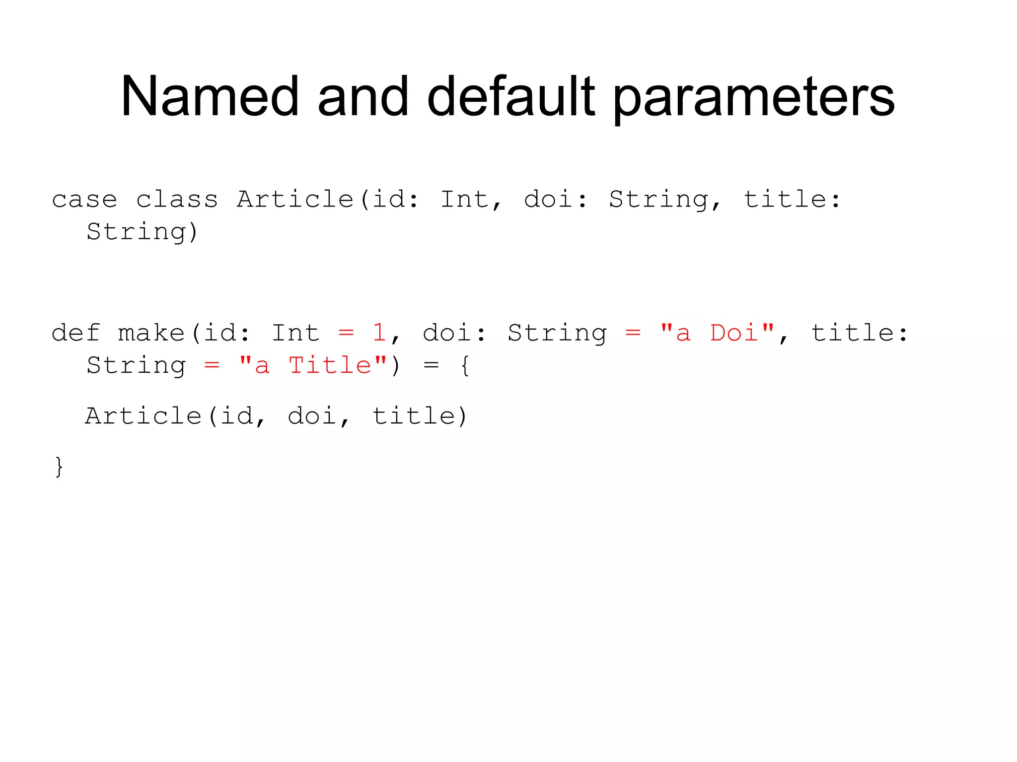 Named and default parameters
case class Article(id: Int, doi: String, title:
  String)


def make(id: Int = 1, doi: String = "a Doi", title:
  String = "a Title") = {
    Article(id, doi, title)
}
 