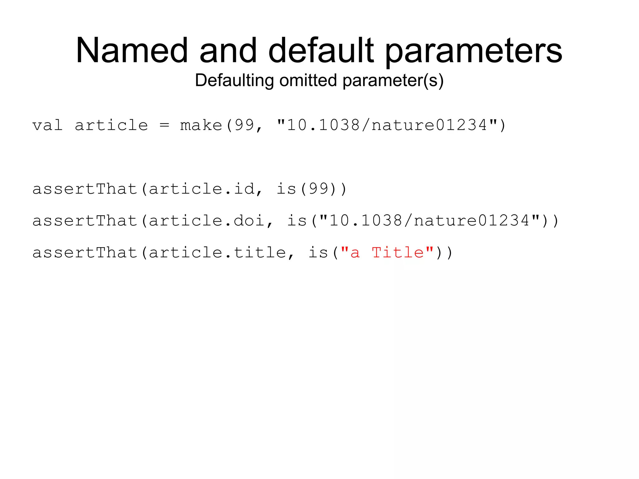 Named and default parameters
               Defaulting omitted parameter(s)

val article = make(99, "10.1038/nature01234")


assertThat(article.id, is(99))
assertThat(article.doi, is("10.1038/nature01234"))
assertThat(article.title, is("a Title"))
 