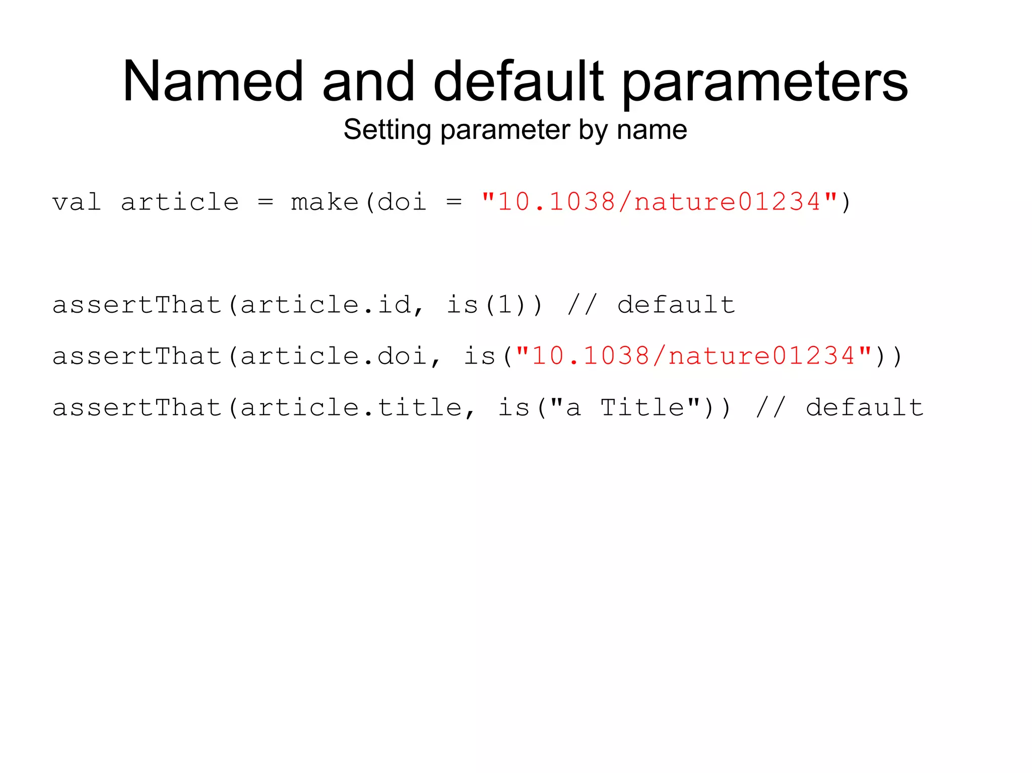 Named and default parameters
                 Setting parameter by name

val article = make(doi = "10.1038/nature01234")


assertThat(article.id, is(1)) // default
assertThat(article.doi, is("10.1038/nature01234"))
assertThat(article.title, is("a Title")) // default
 