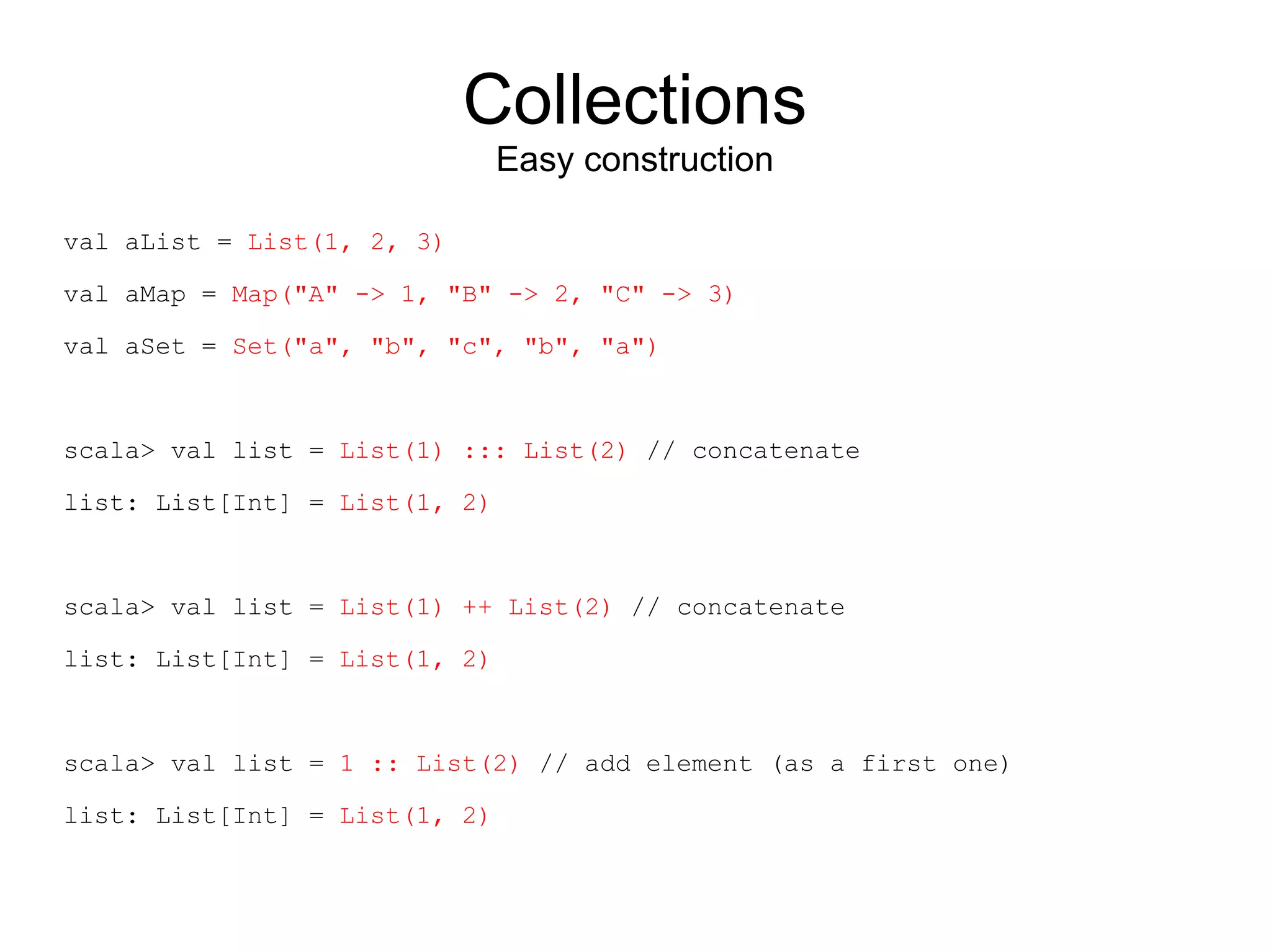 Collections
                               Easy construction

val aList = List(1, 2, 3)

val aMap = Map("A" -> 1, "B" -> 2, "C" -> 3)

val aSet = Set("a", "b", "c", "b", "a")



scala> val list = List(1) ::: List(2) // concatenate

list: List[Int] = List(1, 2)



scala> val list = List(1) ++ List(2) // concatenate

list: List[Int] = List(1, 2)



scala> val list = 1 :: List(2) // add element (as a first one)

list: List[Int] = List(1, 2)
 