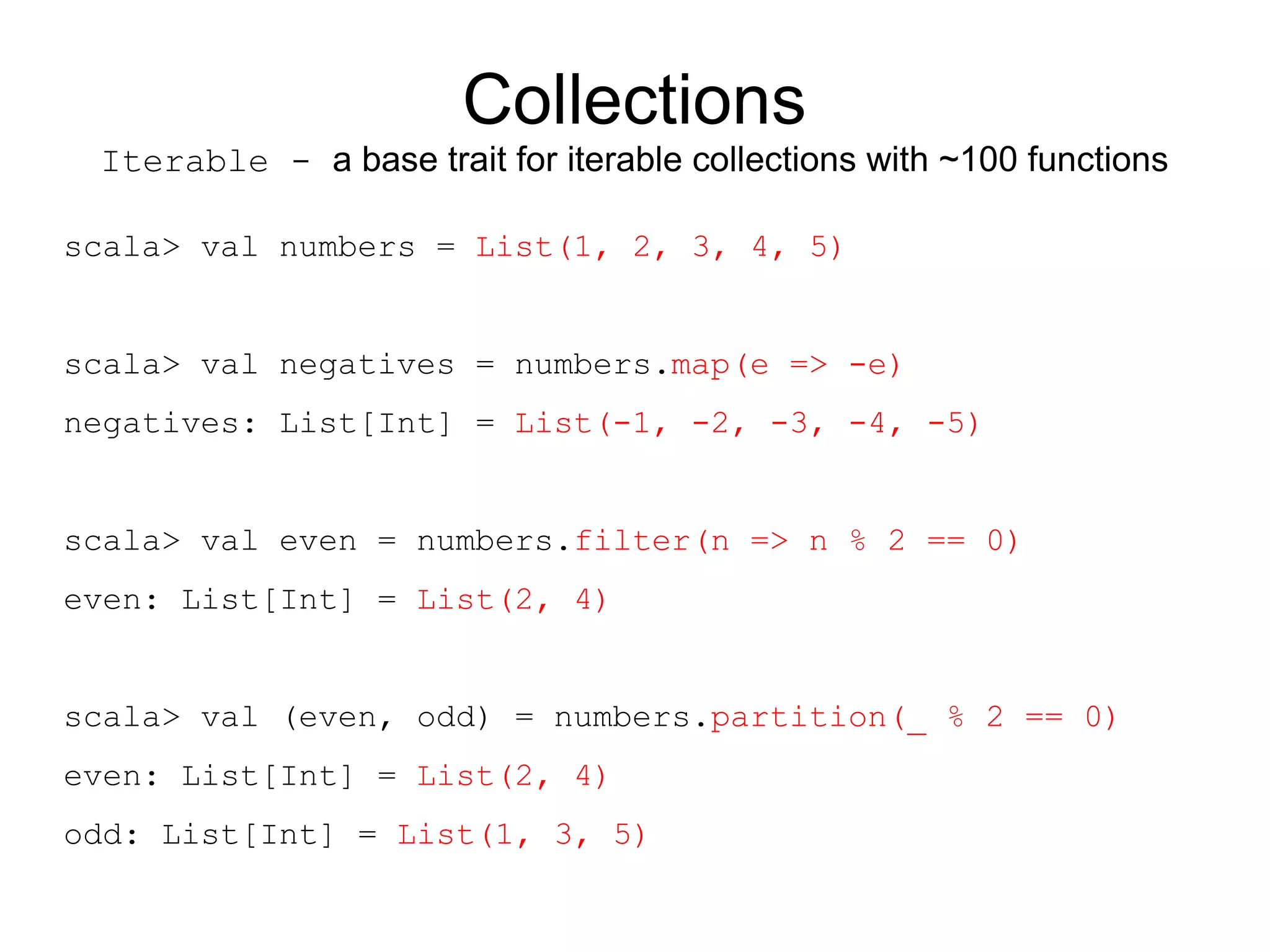 Collections
 Iterable - a base trait for iterable collections with ~100 functions

scala> val numbers = List(1, 2, 3, 4, 5)


scala> val negatives = numbers.map(e => -e)
negatives: List[Int] = List(-1, -2, -3, -4, -5)


scala> val even = numbers.filter(n => n % 2 == 0)
even: List[Int] = List(2, 4)


scala> val (even, odd) = numbers.partition(_ % 2 == 0)
even: List[Int] = List(2, 4)
odd: List[Int] = List(1, 3, 5)
 